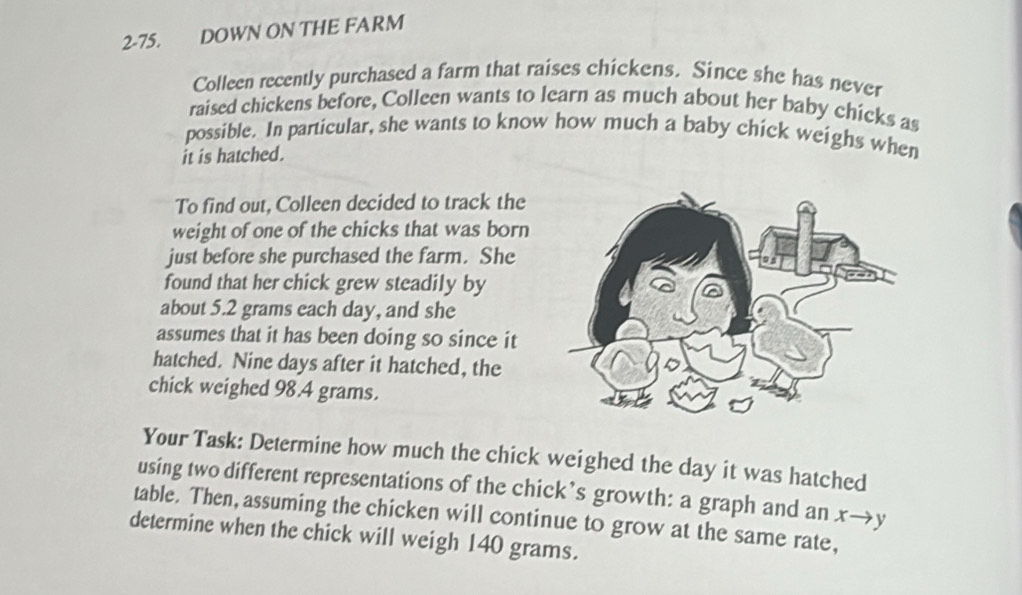 2-75. DOWN ON THE FARM 
Colleen recently purchased a farm that raises chickens. Since she has never 
raised chickens before, Colleen wants to learn as much about her baby chicks as 
possible. In particular, she wants to know how much a baby chick weighs when 
it is hatched. 
To find out, Colleen decided to track the 
weight of one of the chicks that was born 
just before she purchased the farm. She 
found that her chick grew steadily by 
about 5.2 grams each day, and she 
assumes that it has been doing so since it 
hatched. Nine days after it hatched, the 
chick weighed 98.4 grams. 
Your Task: Determine how much the chick weighed the day it was hatched 
using two different representations of the chick’s growth: a graph and an x→y
table. Then, assuming the chicken will continue to grow at the same rate, 
determine when the chick will weigh 140 grams.