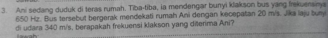 Ani sedang duduk di teras rumah. Tiba-tiba, ia mendengar bunyi klakson bus yang frekuensinya
650 Hz. Bus tersebut bergerak mendekati rumah Ani dengan kecepatan 20 m/s. Jika laju buny 
di udara 340 m/s, berapakah frekuensi klakson yang diterima Ani? 
lawab: