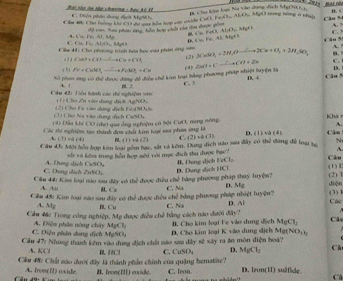 2021 Bội tội
Bài tập ôn tập chương - học kỳ II
D. Cho kim loại Na vào dung dịch Mỹ (NO_3)_2
C. Diện phân dung địch MgSOr
Cầu 40: Cho lưông khi CO du qua hôn hợp các oxide ( CuO,Fe_2O_5O_4,Al_2O_4,MgO nung nóng o shiệi Câu 54 B. C
độ cao. Sau phân ứng, hôn hợp chất rần thu được gồm Cu,FeO,Al_2O_1,O_1. A. N
B.
Cu,Vv,AI,M , MgO. C.  N
D. Cu,Fe,Al
C Cu,Fe Al_2O_1.MgO
Cầu 41: Cho phương trình bóa học của phân ứng sau. 2CuSO_4+2H_2Oxrightarrow △ 2Cu+O_3+2H_2SO_4 Câu S B. A. ↑
(1) CuO+COxrightarrow Cto Cu+CO_3 (2)
C.
(3) Fe+CuSO_4xrightarrow C>FeSO_4+Cu (4) D.
Số phan ứng có thể được dùng đề điều chế kim loại bằng phương pháp nhiệt luyện là ZnO+Cxrightarrow CCO+Zn D. 4.
A. 1 B. 2 C. 3. Câu 5
Cầu 42: Tiện hành các thí nghiệm sau:
(1) Cho Zn vào dụng dịch AgNONO_3.
2) Ch   vào  dung dịch I e_2(SO_4)_3
(3) Ch Na vào  dung d ịch uSO_4 Khá n
(4) Dẫn khí CO (dư) qua ống nghiệm có bột CuO, nung nông.
A.
Các thí nghiệm tạo thành đơn chất kim loại sau phân ứng là D. (1) vå (4).  Câu :
A. (3) và (4) B. (1) và (2). C. (2) và (3)
Cầu 43: Một hồn hợp kim loại gồm bạc, sát và kêm. Dung dịch nào sau đây có thể dùng để loại bộ N
A.
sắt và kêm trong hỗn hợp nêu với mục đích thu được bạc? Câu
B. Dung dịch FeCl₂
A. Dung dịch CuSO_4 (1) E
D. Dung dịch HCl.
C. Dung dịch ZnSO_4. điện (2)1
Cầu 44: Kim loại nao sau đây có thể được điều chế bằng phương pháp thuỷ luyện?
A. Au B. Ca C. Na D. Mg
Cầu 45: Kim loại nào sau đây có thể được điều chế bằng phương pháp nhiệt luyện? (3) 1 Các
A. Mg B.Cu C. Na D. △ I
Câu 46: Trong công nghiệp. Mg được điều chế bằng cách nào dưới đây?  Câu
A. Điện phân nóng chây MgCl_2 B Cho kim loại Fe vào dung dịch MgCl_2
C. Điệu phân dung dịch MgSO_4 D. Cho kim loại K vào dung dịch Mg(NO_3)_2
Câu 47: Nhúng thanh kẽm vào dung địch chất nào sau đây sẽ xây ra ăn mòn điện hoá?
A. KCl B. IC C. CuSO_4 D. MgCl_2
Câ
Cầu 48: Chất nào dưới đây là thành phần chính của quặng hematite?
A. Iron(II) oxide. B. Iron(III) oxide. C. Iron. D. Iron(H) sulfide.
Cầu 49: Kim
Câ