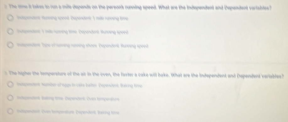 The onme it takes to run a mile depends on the person's running speed. What are the independent and Dependent variables?
Indegendent, Ruzning speod, Dependent: 1 mille running time
Independent. 1 milte running time Dapendent, Running speed
ndspendent. Type of rusnsing rusning shoes. Dependent, Running speed
The higher the temperature of the air in the oven, the faster a cake will bake. What are the Independent and Dependent variables?
inzepndent: Number of eggs in cake baîter. Dependent: Baking timo
ndegendent Baking time Dependent: Oven temperäture
indegendest. Oven tempersture. Dependent. Baking tie