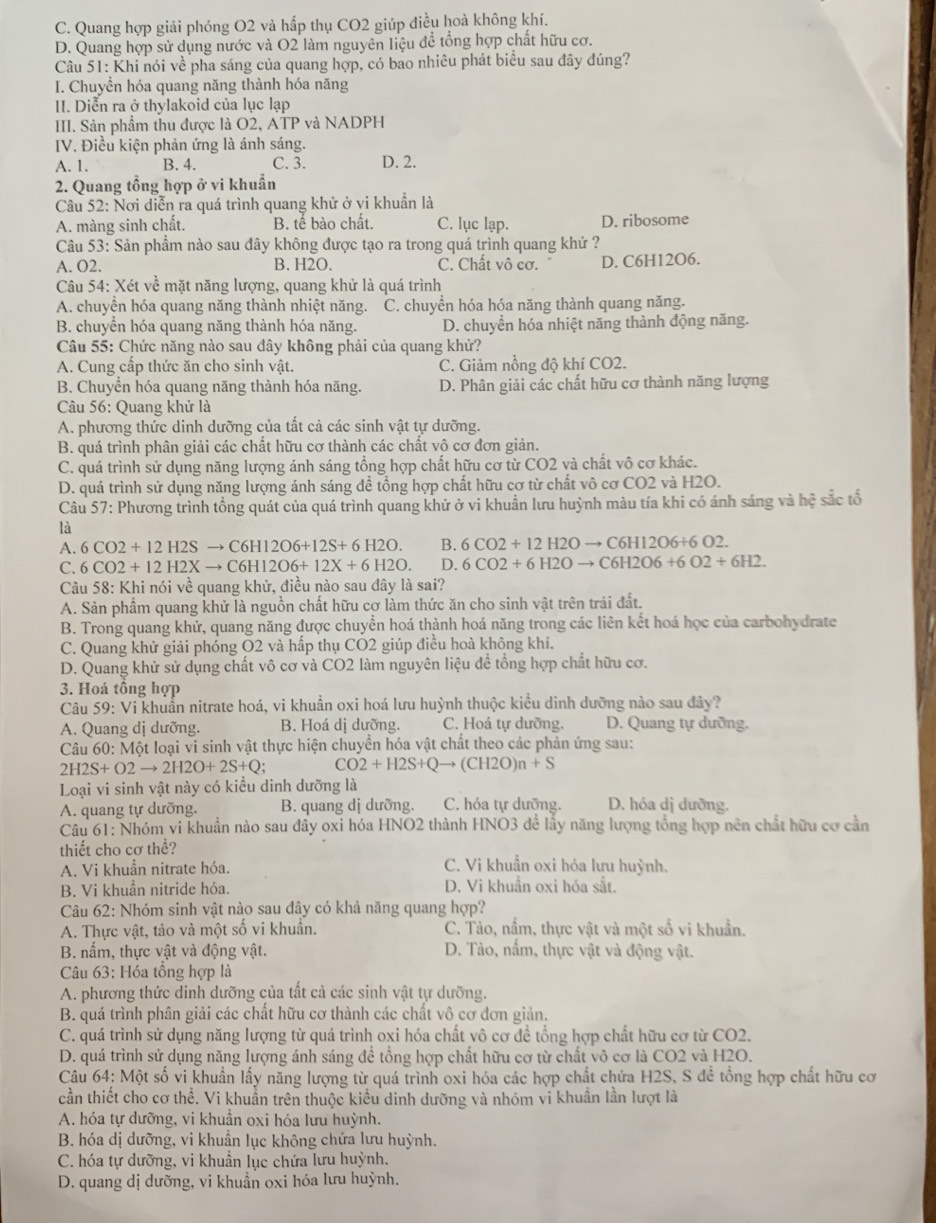 C. Quang hợp giải phóng O2 và hấp thụ CO2 giúp điều hoà không khí.
D. Quang hợp sử dụng nước và O2 làm nguyên liệu đề tổng hợp chất hữu cơ.
Câu 51: Khi nói về pha sáng của quang hợp, có bao nhiêu phát biểu sau đây đúng?
I. Chuyển hóa quang năng thành hóa năng
II. Diễn ra ở thylakoid của lục lạp
III. Sản phầm thu được là O2, ATP và NADPH
IV. Điều kiện phản ứng là ánh sáng.
A. 1. B. 4. C. 3. D. 2.
2. Quang tổng hợp ở vi khuẩn
Câu 52: Nơi diễn ra quá trình quang khử ở yi khuẩn là
A. màng sinh chất. B. tế bào chất. C. lục lạp. D. ribosome
Câu 53: Sản phẩm nào sau đây không được tạo ra trong quá trình quang khử ?
A. O2. B. H2O, C. Chất vô cơ. D. C6H12O6.
Câu 54: Xét về mặt năng lượng, quang khử là quá trình
A. chuyển hóa quang năng thành nhiệt năng. C. chuyển hóa hóa năng thành quang năng.
B. chuyển hóa quang năng thành hóa năng. D. chuyển hóa nhiệt năng thành động năng.
Câu 55: Chức năng nào sau đây không phải của quang khử?
A. Cung cấp thức ăn cho sinh vật. C. Giảm nồng độ khí CO2.
B. Chuyên hóa quang năng thành hóa năng. D. Phân giải các chất hữu cơ thành năng lượng
Câu 56: Quang khử là
A. phương thức dinh dưỡng của tất cả các sinh vật tự dưỡng.
B. quá trình phân giải các chất hữu cơ thành các chất vô cơ đơn giản.
C. quá trình sử dụng năng lượng ánh sáng tổng hợp chất hữu cơ từ CO2 và chất vô cơ khác.
D. quá trình sử dụng năng lượng ánh sáng đề tổng hợp chất hữu cơ từ chất vô cơ CO2 và H2O.
Câu 57: Phương trình tổng quát của quá trình quang khử ở vi khuẩn lưu huỳnh màu tía khi có ánh sáng và hệ sắc tổ
là
A. 6CO2+12H2Sto C6H12O6+12S+6H2O. B. 6CO2+12H2Oto C6H12O6+6O2.
C. 6CO2+12H2Xto C6H12O6+12X+6H2O. D. 6CO2+6H2Oto C6H2O6+6O2+6H2.
Câu 58: Khi nói về quang khử, điều nào sau đây là sai?
A. Sản phẩm quang khử là nguồn chất hữu cơ làm thức ăn cho sinh vật trên trái đất.
B. Trong quang khử, quang năng được chuyển hoá thành hoá năng trong các liên kết hoá học của carbohydrate
C. Quang khử giải phóng O2 và hấp thụ CO2 giúp điều hoà không khí.
D. Quang khử sử dụng chất vô cơ và CO2 làm nguyên liệu dề tổng hợp chất hữu cơ.
3. Hoá tồng hợp
Câu 59: Vi khuẩn nitrate hoá, vi khuẩn oxi hoá lưu huỳnh thuộc kiểu dinh dưỡng nào sau đây?
A. Quang dị dưỡng. B. Hoá dị dưỡng. C. Hoá tự dưỡng. D. Quang tự dưỡng.
Câu 60: Một loại vi sinh vật thực hiện chuyển hóa vật chất theo các phản ứng sau:
2H2S+O2to 2H2O+2S+Q CO2+H2S+Qto (CH2O)n+S
Loại vi sinh vật này có kiều dinh dưỡng là
A. quang tự dưỡng. B. quang dị dưỡng. C. hóa tự dưỡng. D. hóa dị dưỡng.
Câu 61: Nhóm vi khuẩn nào sau đầy oxi hóa HNO2 thành HNO3 để lầy năng lượng tổng hợp nên chất hữu cơ cần
thiết cho cơ thể?
A. Vi khuẩn nitrate hóa. C. Vi khuẩn oxi hóa lưu huỳnh.
B. Vi khuẩn nitride hóa. D. Vi khuẩn oxi hóa sắt.
Câu 62: Nhóm sinh vật nào sau đây có khả năng quang hợp?
A. Thực vật, tảo và một số vi khuẩn. C. Tảo, nầm, thực vật và một số vi khuẩn.
B. nấm, thực vật và động vật.  D. Tảo, nấm, thực vật và động vật.
Câu 63: Hóa tổng hợp là
A. phương thức dinh dưỡng của tất cả các sinh vật tự dưỡng.
B. quá trình phân giải các chất hữu cơ thành các chất vô cơ đơn giản.
C. quá trình sử dụng năng lượng từ quá trình oxi hóa chất vô cơ đề tổng hợp chất hữu cơ từ CO2.
D. quá trình sử dụng năng lượng ánh sáng để tổng hợp chất hữu cơ từ chất vô cơ là CO2 và H2O.
Câu 64: Một số vi khuẩn lấy năng lượng từ quá trình oxi hóa các hợp chất chứa H2S, S đề tổng hợp chất hữu cơ
cần thiết cho cơ thể. Vi khuẩn trên thuộc kiểu dinh dưỡng và nhóm vi khuẩn lần lượt là
A. hóa tự dưỡng, vi khuần oxi hóa lưu huỳnh.
B. hóa dị dưỡng, vi khuẩn lục không chứa lưu huỳnh.
C. hóa tự dưỡng, vi khuẩn lục chứa lưu huỳnh.
D. quang dị dưỡng, vi khuẩn oxi hóa lưu huỳnh.