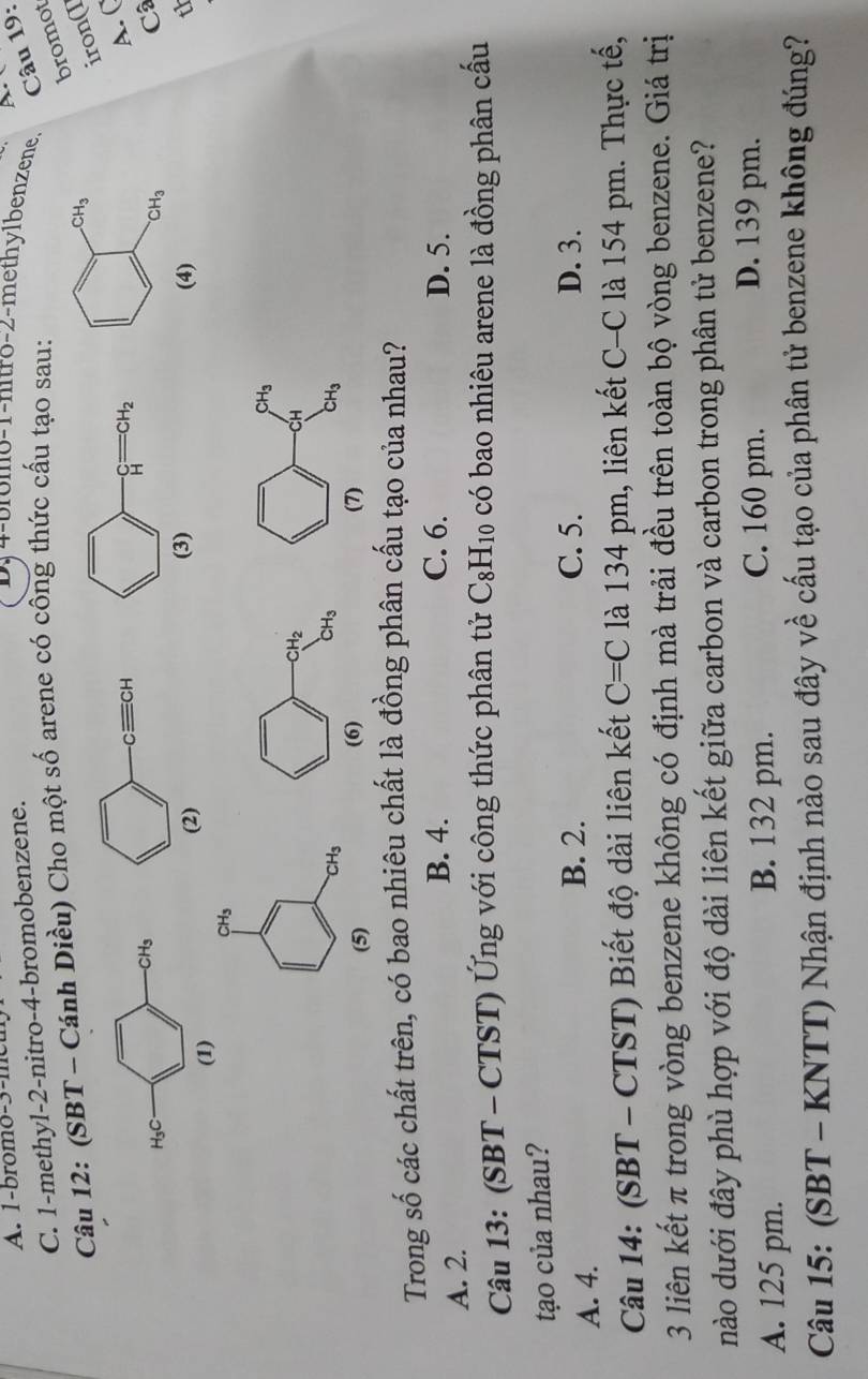 1-bromo-3-meu D4-bromo-1-nitro-2-methylbenzene  Câu 19:
C. 1-methyl-2-nitro-4-bromobenzene.
bromot
Câu 12: (SBT - Cánh Diều) Cho một số arene có công thức cấu tạo sau:
iron(I
A. C
H_3C
CH_3
Câ
(1) 
(4) th
CH_3
CH_3
(5) 
Trong số các chất trên, có bao nhiêu chất là đồng phân cấu tạo của nhau?
B. 4. C. 6. D. 5.
A. 2.
Câu 13: (SBT - CTST) Ứng với công thức phân tử C_8H_10 có bao nhiêu arene là đồng phân cấu
tạo của nhau?
A. 4.
B. 2. C. 5. D. 3.
Câu 14: (SBT - CTST) Biết độ dài liên kết C=C là 134 pm, liên kết C-C là 154 pm. Thực tế,
3 liên kết π trong vòng benzene không có định mà trải đều trên toàn bộ vòng benzene. Giá trị
nào dưới đây phù hợp với độ dài liên kết giữa carbon và carbon trong phân tử benzene?
A. 125 pm. B. 132 pm.
C. 160 pm. D. 139 pm.
Câu 15: (SBT - KNTT) Nhận định nào sau đây về cấu tạo của phân tử benzene không đúng?