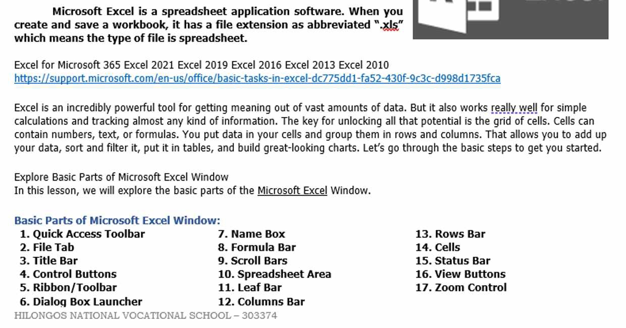 Microsoft Excel is a spreadsheet application software. When you 
create and save a workbook, it has a file extension as abbreviated “.xlş” 
which means the type of file is spreadsheet. 
Excel for Microsoft 365 Excel 2021 Excel 2019 Excel 2016 Excel 2013 Excel 2010 
https://support.microsoft.com/en-us/office/basic-tasks-in-excel-dc775dd1-fa52-430f-9c3c-d998d1735fca 
Excel is an incredibly powerful tool for getting meaning out of vast amounts of data. But it also works really well for simple 
calculations and tracking almost any kind of information. The key for unlocking all that potential is the grid of cells. Cells can 
contain numbers, text, or formulas. You put data in your cells and group them in rows and columns. That allows you to add up 
your data, sort and filter it, put it in tables, and build great-looking charts. Let's go through the basic steps to get you started. 
Explore Basic Parts of Microsoft Excel Window 
In this lesson, we will explore the basic parts of the Microsoft Excel Window. 
Basic Parts of Microsoft Excel Window: 
1. Quick Access Toolbar 7. Name Box 13. Rows Bar 
2. File Tab 8. Formula Bar 14. Cells 
3. Title Bar 9. Scroll Bars 15. Status Bar 
4. Control Buttons 10. Spreadsheet Area 16. View Buttons 
5. Ribbon/Toolbar 11. Leaf Bar 17. Zoom Control 
6. Dialog Box Launcher 12. Columns Bar 
HILONGOS NATIONAL VOCATIONAL SCHOOL - 303374