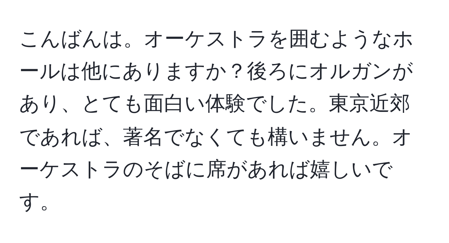 こんばんは。オーケストラを囲むようなホールは他にありますか？後ろにオルガンがあり、とても面白い体験でした。東京近郊であれば、著名でなくても構いません。オーケストラのそばに席があれば嬉しいです。