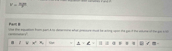 nain equation with variables Vand P :
V= (16,200)/P . 
Part B 
Use the equation from part A to determine what pressure must be acting upon the gas if the volume of the gas is 60
centimeters³, 
B I u X^2 X_2 12pt