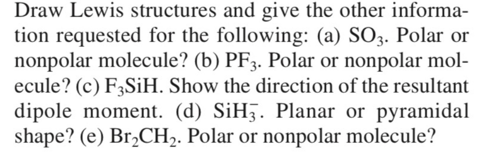 Draw Lewis structures and give the other informa- 
tion requested for the following: (a) SO_3. Polar or 
nonpolar molecule? (b) PF_3. Polar or nonpolar mol- 
ecule? (c) F_3 _3SiH. Show the direction of the resultant 
dipole moment. (d) SiH_3^(-. Planar or pyramidal 
shape? (e) Br_2)CH_2. Polar or nonpolar molecule?