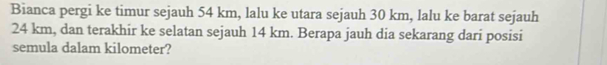 Bianca pergi ke timur sejauh 54 km, lalu ke utara sejauh 30 km, lalu ke barat sejauh
24 km, dan terakhir ke selatan sejauh 14 km. Berapa jauh dia sekarang dari posisi 
semula dalam kilometer?