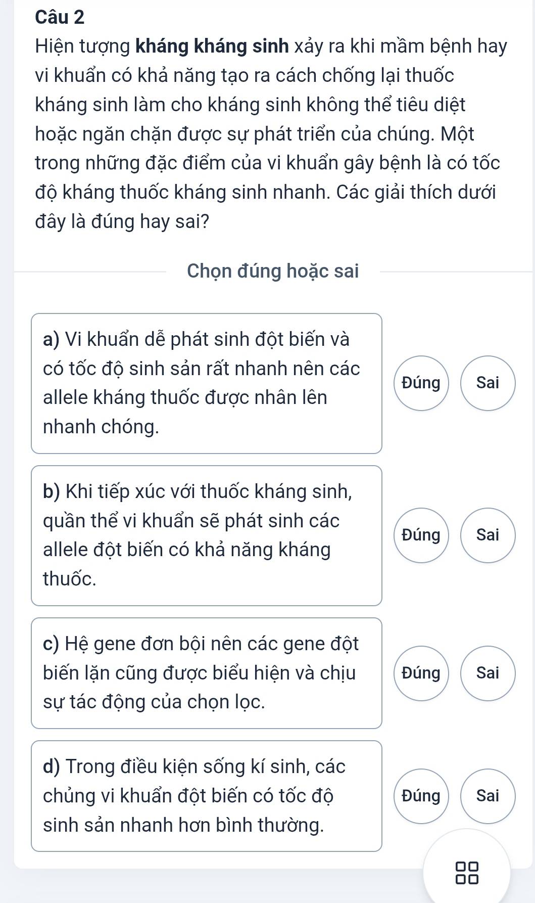 Hiện tượng kháng kháng sinh xảy ra khi mầm bệnh hay
vi khuẩn có khả năng tạo ra cách chống lại thuốc
kháng sinh làm cho kháng sinh không thể tiêu diệt
hoặc ngăn chặn được sự phát triển của chúng. Một
trong những đặc điểm của vi khuẩn gây bệnh là có tốc
độ kháng thuốc kháng sinh nhanh. Các giải thích dưới
đây là đúng hay sai?
Chọn đúng hoặc sai
a) Vi khuẩn dễ phát sinh đột biến và
có tốc độ sinh sản rất nhanh nên các
Đúng Sai
allele kháng thuốc được nhân lên
nhanh chóng.
b) Khi tiếp xúc với thuốc kháng sinh,
quần thể vi khuẩn sẽ phát sinh các
Đúng Sai
allele đột biến có khả năng kháng
thuốc.
c) Hệ gene đơn bội nên các gene đột
biến lặn cũng được biểu hiện và chịu Đúng Sai
sự tác động của chọn lọc.
d) Trong điều kiện sống kí sinh, các
chủng vi khuẩn đột biến có tốc độ Đúng Sai
sinh sản nhanh hơn bình thường.
I