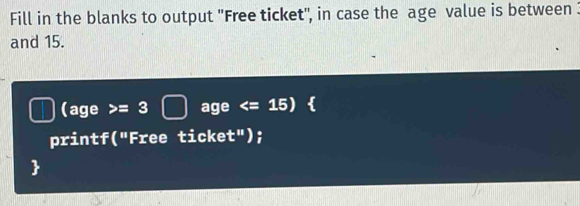 Fill in the blanks to output ''Free ticket'', in case the age value is between : 
and 15. 
(age >= age < <tex>=15 )  
printf("Free ticket");