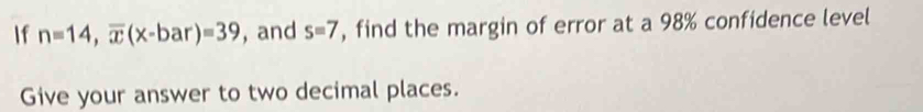 If n=14, overline x(x-bar)=39 ,and s=7 , find the margin of error at a 98% confidence level 
Give your answer to two decimal places.