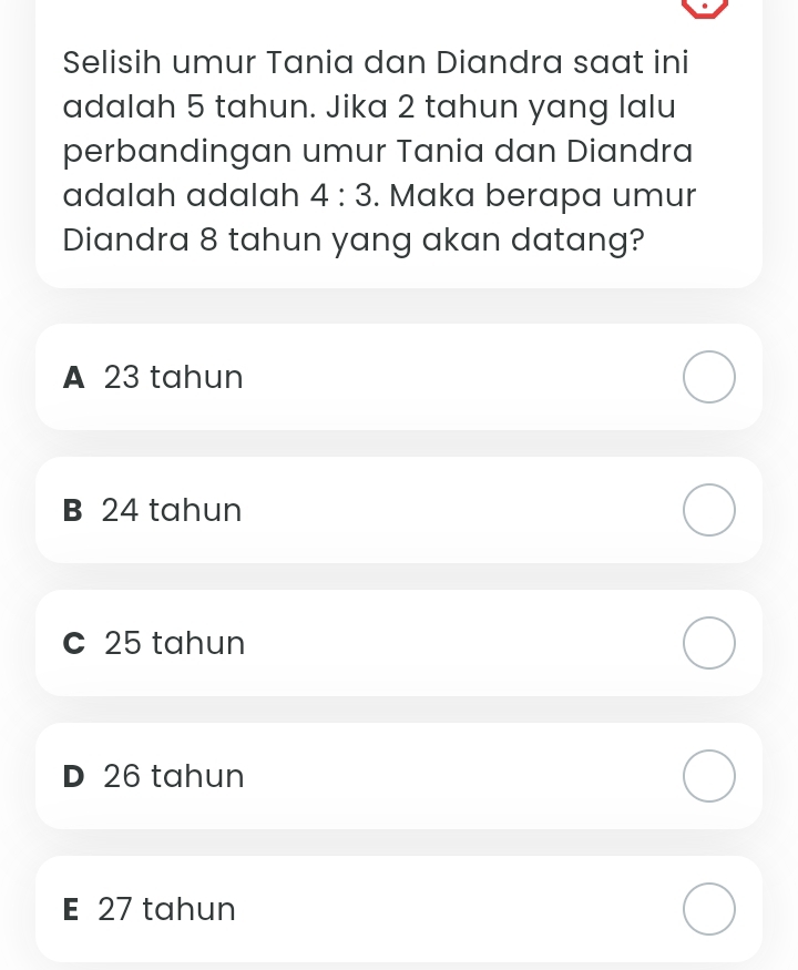 Selisih umur Tania dan Diandra saat ini
adalah 5 tahun. Jika 2 tahun yang lalu
perbandingan umur Tania dan Diandra
adalah adalah 4:3. Maka berapa umur
Diandra 8 tahun yang akan datang?
A 23 tahun
B 24 tahun
c 25 tahun
D 26 tahun
E 27 tahun