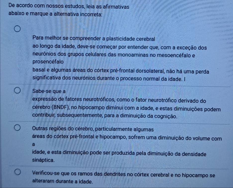 De acordo com nossos estudos, leia as afirmativas
abaixo e marque a alternativa incorreta:
Para melhor se compreender a plasticidade cerebral
ao longo da idade, deve-se começar por entender que, com a exceção dos
neurônios dos grupos celulares das monoaminas no mesoencéfalo e
prosencéfalo
basal e algumas áreas do córtex pré-frontal dorsolateral, não há uma perda
significativa dos neurónios durante o processo normal da idade. I
Sabe-se que a
expressão de fatores neurotróficos, como o fator neurotrófico derivado do
cérebro (BNDF), no hipocampo diminui com a idade, e estas diminuições podem
contribuir, subsequentemente, para a diminuição da cognição.
Outras regiões do cérebro, particularmente algumas
áreas do córtex pré-frontal e hipocampo, sofrem uma diminuição do volume com
a
idade, e esta diminuição pode ser produzida pela diminuição da densidade
sináptica.
Verificou-se que os ramos das dendrites no córtex cerebral e no hipocampo se
alteraram durante a idade.