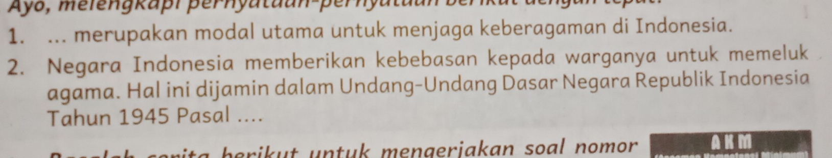 Ayo, melengkapı þernyataan-pernyu 
1. ... merupakan modal utama untuk menjaga keberagaman di Indonesia. 
2. Negara Indonesia memberikan kebebasan kepada warganya untuk memeluk 
agama. Hal ini dijamin dalam Undang-Undang Dasar Negara Republik Indonesia 
Tahun 1945 Pasal .... 
a berikut untuk mengerjakan soal nomor . AKM