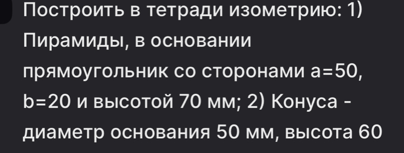 Построить в тетради изометрию: 1) 
Пирамиды, в основании 
прямоугольник со Сторонами a=50,
b=20 I || ½ высotoй 70 мм; 2) Коhуca - 
диаметр основания 50 мм, высота 60