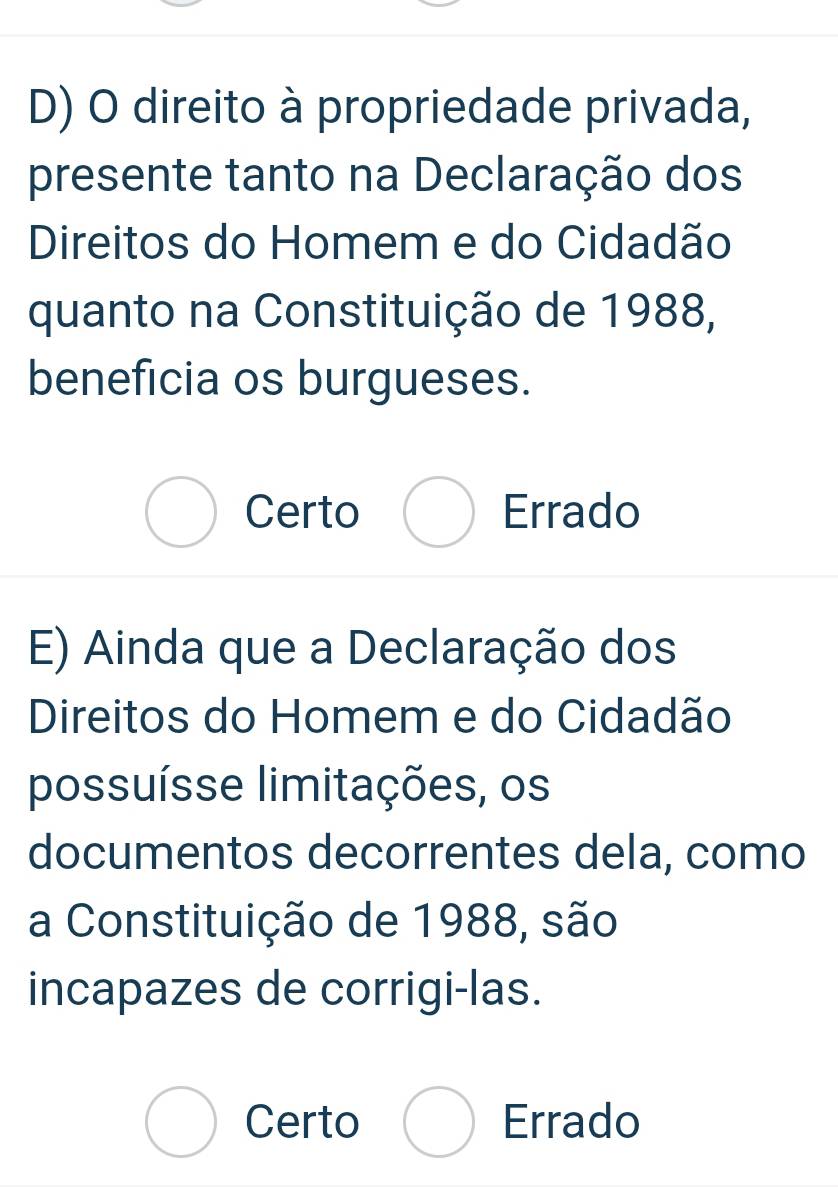 direito à propriedade privada,
presente tanto na Declaração dos
Direitos do Homem e do Cidadão
quanto na Constituição de 1988,
beneficia os burgueses.
Certo Errado
E) Ainda que a Declaração dos
Direitos do Homem e do Cidadão
possuísse limitações, os
documentos decorrentes dela, como
a Constituição de 1988, são
incapazes de corrigi-las.
Certo Errado