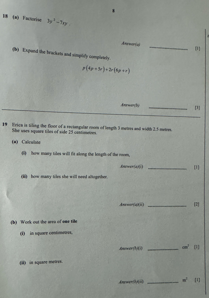 8 
18 (a) Factorise 3y^2-7xy. 
E 
Answer(a)_ 
[1] 
(b) Expand the brackets and simplify completely.
p(4p+5r)+2r(6p+r)
Answer(b) 
_[3] 
19 Erica is tiling the floor of a rectangular room of length 3 metres and width 2.5 metres. 
She uses square tiles of side 25 centimetres. 
(a) Calculate 
(i) how many tiles will fit along the length of the room, 
Answer(a)(i) _[1] 
(ii) how many tiles she will need altogether. 
Answer (a)(ii) _[2] 
(b) Work out the area of one tile 
(i) in square centimetres,
cm^2
Answer(b)(i) _[1] 
(ii) in square metres.
m^2
Answer(b)(ii) _[1]