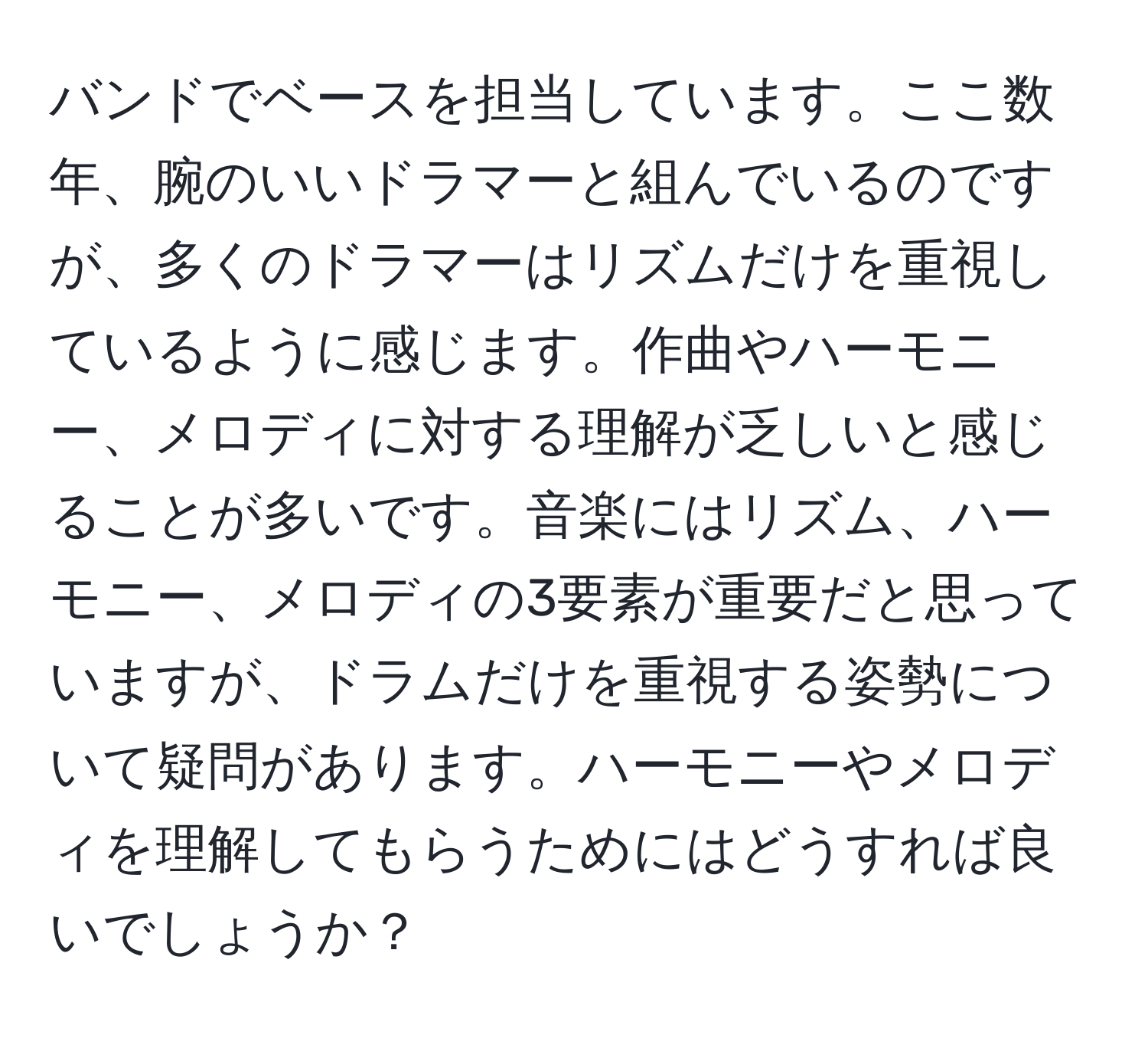 バンドでベースを担当しています。ここ数年、腕のいいドラマーと組んでいるのですが、多くのドラマーはリズムだけを重視しているように感じます。作曲やハーモニー、メロディに対する理解が乏しいと感じることが多いです。音楽にはリズム、ハーモニー、メロディの3要素が重要だと思っていますが、ドラムだけを重視する姿勢について疑問があります。ハーモニーやメロディを理解してもらうためにはどうすれば良いでしょうか？