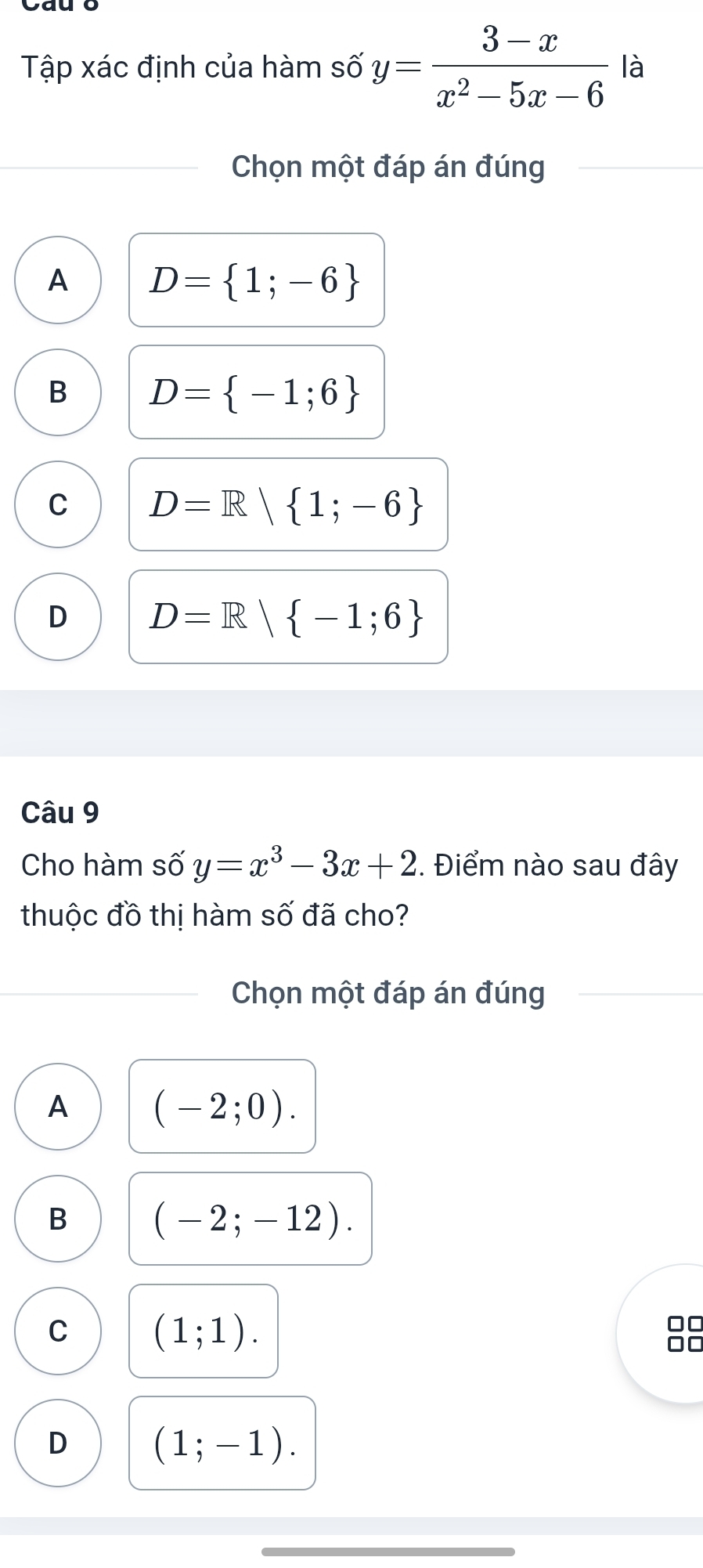 Tập xác định của hàm số y= (3-x)/x^2-5x-6  là
Chọn một đáp án đúng
A D= 1;-6
B D= -1;6
C D=R| 1;-6
D D=R| -1;6
Câu 9
Cho hàm số y=x^3-3x+2. Điểm nào sau đây
thuộc đồ thị hàm số đã cho?
Chọn một đáp án đúng
A (-2;0).
B
(-2;-12).
C
(1;1).
D (1;-1).