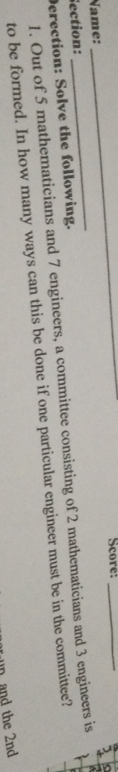 Score:_ 
Name: 
_ 
Section: 
1. Out of 5 mathematicians and 7 engineers, a committee consisting of 2 mathematicians and 3 engineers is 
Derection: Solve the following. 
to be formed. In how many ways can this be done if one particular engineer must be in the committee? 
n and the 2nd