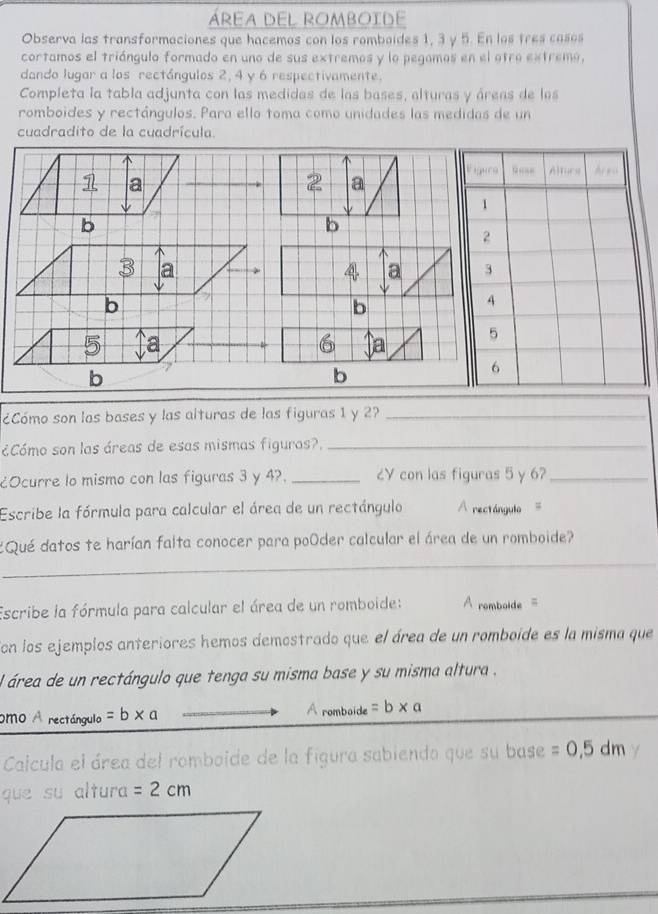áREA DEL ROmboide 
Observa las transformaciones que hacemos con los romboides 1, 3 y 5. En los tres casos 
cortamos el triángulo formado en uno de sus extremos y lo pegamos en el otro extremo, 
dando lugar a los rectángulos 2, 4 y 6 respectivamente. 
Completa la tabla adjunta con las medidas de las bases, alturas y áreas de las 
romboides y rectángulos. Para ello toma como unidades las medidas de un 
cuadradito de la cuadrícula.
1 a
2 a 
b 
b
3 a 
a 
b 
b
5 a
6 a 
b 
b 
¿Cómo son las bases y las alturas de las figuras 1 y 2?_ 
¿Cómo son las áreas de esas mismas figuras?._ 
¿Ocurre lo mismo con las figuras 3 y 4?. _८V con las figuras 5 y 6?_ 
Escribe la fórmula para calcular el área de un rectángulo A rectángulo = 
¿Qué datos te harían falta conocer para poóder calcular el área de un romboide? 
_ 
_ 
_ 
Escribe la fórmula para calcular el área de un romboide: = romboide = 
Con los ejemplos anteriores hemos demostrado que el área de un romboide es la misma que 
el área de un rectángulo que tenga su misma base y su misma altura , 
omo A rectángulo =b* a
A romboide =b* a
Calcula el área del romboide de la figura sabiendo que su base =0,5dm
que su altura =2cm