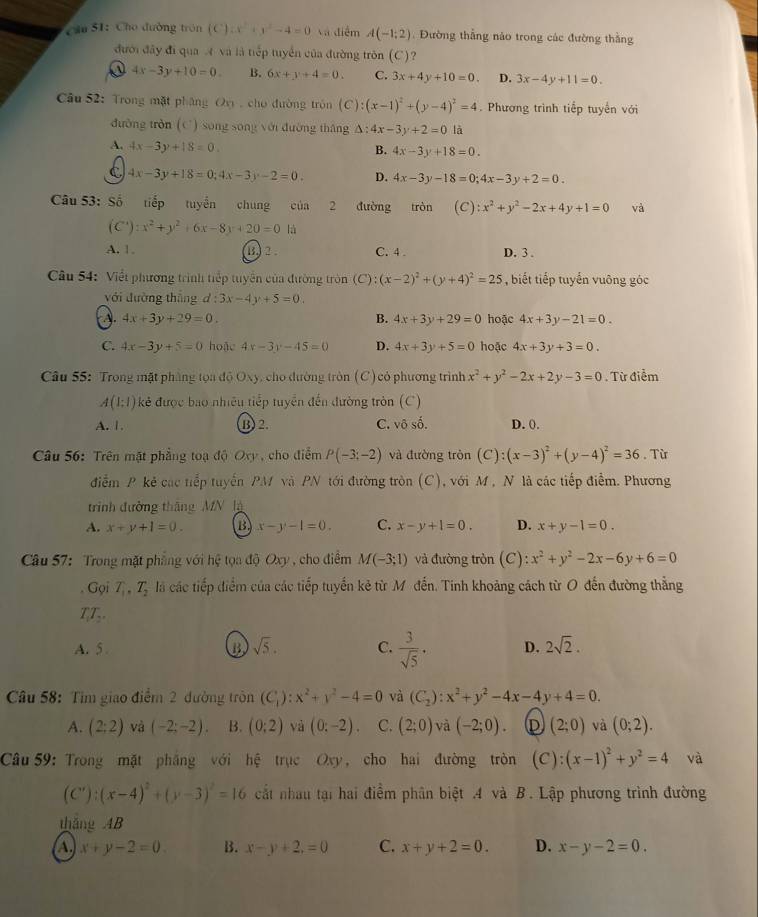 Cho đường trón (C):x^2+y^2-4=0 Và điểm A(-1;2) Đường thẳng náo trong các đường thằng
đưới đây đi qua  và là tiếp tuyển của đường tròn (C)?
4x-3y+10=0. B. 6x+y+4=0. C. 3x+4y+10=0. D. 3x-4y+11=0.
Câu 52: Trong mặt pháng Ov , cho đường tròn (C):(x-1)^2+(y-4)^2=4. Phương trình tiếp tuyến với
đường tròn (C) song song với đường thắng △ :4x-3y+2=0 là
A. 4x-3y+18=0.
B. 4x-3y+18=0.
C 4x-3y+18=0;4x-3y-2=0. D. 4x-3y-18=0;4x-3y+2=0.
Câu 53: Số tiếp tuyển chung của 2 đường tròn (C):x^2+y^2-2x+4y+1=0 và
(C'):x^2+y^2+6x-8y+20=0 là
A. 1 B 2 . C. 4 . D. 3 .
Câu 54: Viềt phương trình tiếp tuyển của đường tròn  (C :(x-2)^2+(y+4)^2=25 , biết tiếp tuyển vuông góc
với đường thắng d:3x-4y+5=0.
A. 4x+3y+29=0. B. 4x+3y+29=0 hoặc 4x+3y-21=0.
C. 4x-3y+5=0 hoặc 4x-3y-45=0 D. 4x+3y+5=0 hoặc 4x+3y+3=0.
Câu 55: Trong mặt phẳng tọa độ Oxy, cho đường tròn (C) cỏ phương trình x^2+y^2-2x+2y-3=0. Từ điểm
A(1:1) kẻ được bao nhiều tiếp tuyển đến đường tròn (C)
A. 1. B 2. C. 0.widehat surd  shat o D. 0.
Câu 56: Trên mặt phẳng toạ độ Oxy , cho điểm P(-3;-2) và đường tròn (C):(x-3)^2+(y-4)^2=36. Từ
điễm P kẻ các tiếp tuyến PM và PN tới đường tròn (C), với M , N là các tiếp điểm. Phương
trình đường thắng MN là
A. x+y+1=0. B x-y-1=0. C. x-y+1=0. D. x+y-1=0.
Câu 57: Trong mặt phẳng với hệ tọa độ Oxy , cho điểm M(-3;1) và đường tròn (C): x^2+y^2-2x-6y+6=0. Gọi T_1,T_2 là các tiếp điểm của các tiếp tuyến kẻ từ M đến. Tinh khoảng cách từ O đến đường thẳng
TT
A. 5 B sqrt(5). C.  3/sqrt(5) · D. 2sqrt(2).
Câu 58: Tìm giao điểm 2 đường tròn (C_1):x^2+y^2-4=0 và (C_2):x^2+y^2-4x-4y+4=0.
A. (2;2) và (-2;-2). B. (0:2) và (0:-2). C. (2;0) và (-2;0). D (2;0) yà (0;2).
Câu 59: Trong mặt pháng với hệ trục Oxy, cho hai đường tròn (C):(x-1)^2+y^2=4 và
(C'):(x-4)^2+(y-3)^2=16 cất nhau tại hai điểm phân biệt .4 và B. Lập phương trình đường
thắng AB
A. x+y-2=0 B. x-y+2,=0 C. x+y+2=0. D. x-y-2=0.