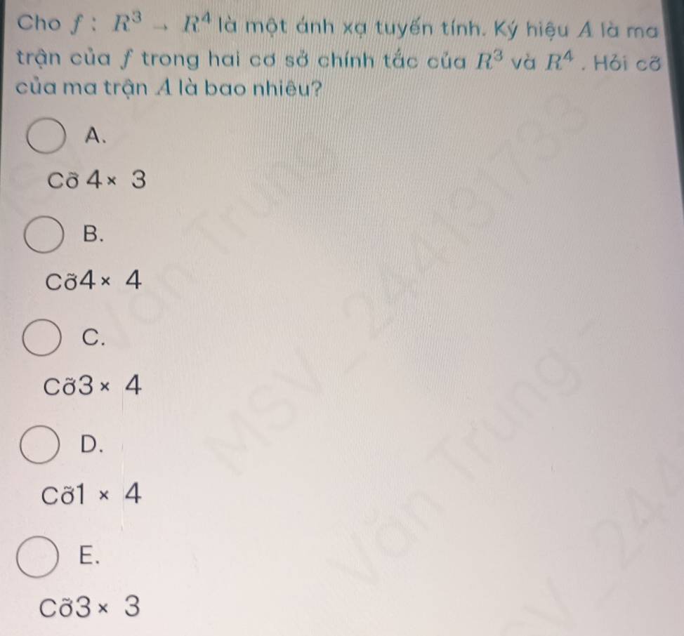 Cho f:R^3to R^4 là một ánh xạ tuyến tính. Ký hiệu A là ma
trận của ƒ trong hai cơ sở chính tắc của R^3 và R^4. Hỏi cỡ
của ma trận A là bao nhiêu?
A.
Cö 4* 3
B.
Ca4* 4
C.
Ca3* 4
D.
C81* 4
E.
C33* 3