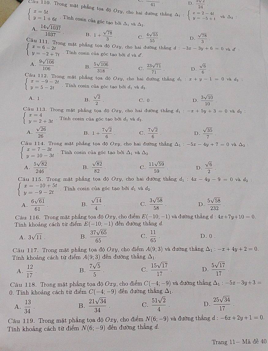 frac 41 D. frac ^5surd 224.
Cau 110. Trong mặt phẳng tọa độ Oxy, cho hai đường thẳng △ _1:beginarrayl x=2-4t y=-5+tendarray. và △ _2.
beginarrayl x=5t y=1+6tendarray. Tính cosin của góc tạo bởi △ _1 và △ _2.
A.  14sqrt(1037)/1037  B. 1+ sqrt(78)/3 . C.  4sqrt(55)/55 . D.  sqrt(78)/3 .
Câu 111. Trong mặt phẳng tọa độ Oxy, cho hai đường thẳng d:-3x-3y+6=0 và d'
beginarrayl x=6-2t y=-2+7tendarray..  Tính cosin của góc tạo bởi đ và J
A.  9sqrt(106)/106  B.  5sqrt(106)/318 . C.  23sqrt(71)/71 . D.  sqrt(6)/6 .
Câu 112. Trong mặt phẳng tọa độ Oxy, cho hai dường thẳng d_1:x+y-1=0 và d_2:
beginarrayl x=-9-2t y=5-2tendarray.. Tính cosin của góc tạo bởi dị và d_2.
A. 1 . C. 0 . D.  3sqrt(10)/10 .
B.  sqrt(2)/2 .
Câu 113. Trong mặt phẳng tọa độ Oxy, cho hai đường thẳng d_1:-x+5y+3=0 và d_2 :
beginarrayl x=4 y=2+3tendarray.. Tính cosin của góc tạo bởi d_1 và d_2.
A.  sqrt(26)/26 . B. 1+ 7sqrt(2)/6 . C.  7sqrt(2)/6 . D.  sqrt(35)/7 .
Câu 114. Trong mặt phẳng tọa độ Oxy, cho hai đường thẳng △ _1:-5x-4y+7=0 và △ _2 :
beginarrayl x=7-3t y=10-3tendarray.. Tính cosin của góc tạo bởi △ _1 và △ _2.
A.  5sqrt(82)/246 . B.  sqrt(82)/82 . C.  11sqrt(59)/59 . D.  sqrt(6)/2 .
Câu 115. Trong mặt phẳng tọa độ Oxy, cho hai đường thẳng d_1:4x-4y-9=0 và d_2
beginarrayl x=-10+5t y=-9-2tendarray.. Tính cosin của góc tạo bởi d_1 và d_2.
A.  6sqrt(61)/61  B.  sqrt(14)/4 . C.  3sqrt(58)/58 . D.  5sqrt(58)/232 .
Câu 116. Trong mặt phẳng tọa độ Oxy, cho điểm E(-10;-1) và đường thẳng d : 4x+7y+10=0.
Tính khoảng cách từ điểm E(-10;-1) đến đường thẳng d.
A. 3sqrt(11). B.  37sqrt(65)/65  C.  11/65 . D. 0 .
Câu 117. Trong mặt phẳng tọa độ Oxy, cho điểm A(9;3) và đường thẳng △ _1:-x+4y+2=0.
Tính khoảng cách từ điểm A(9;3) đến đường thẳng △ _1.
A.  12/17 .  7sqrt(5)/5   15sqrt(17)/17 . D.  5sqrt(17)/17 .
B.
C.
Câu 118. Trong mặt phẳng tọa độ Oxy, cho điểm C(-4;-9) và đường thẳng △ _1:-5x-3y+3=
0. Tính khoảng cách từ điểm C(-4;-9) đến đường thẳng △ _1.
A.  13/34 . B.  21sqrt(34)/34 . C.  51sqrt(2)/4 . D.  25sqrt(34)/17 .
Câu 119. Trong mặt phẳng tọa độ Oxy, cho điểm N(6;-9) và đường thẳng d : -6x+2y+1=0.
Tính khoảng cách từ điểm N(6;-9) đến đường thẳng d.
Trang 11- Mã đề 40