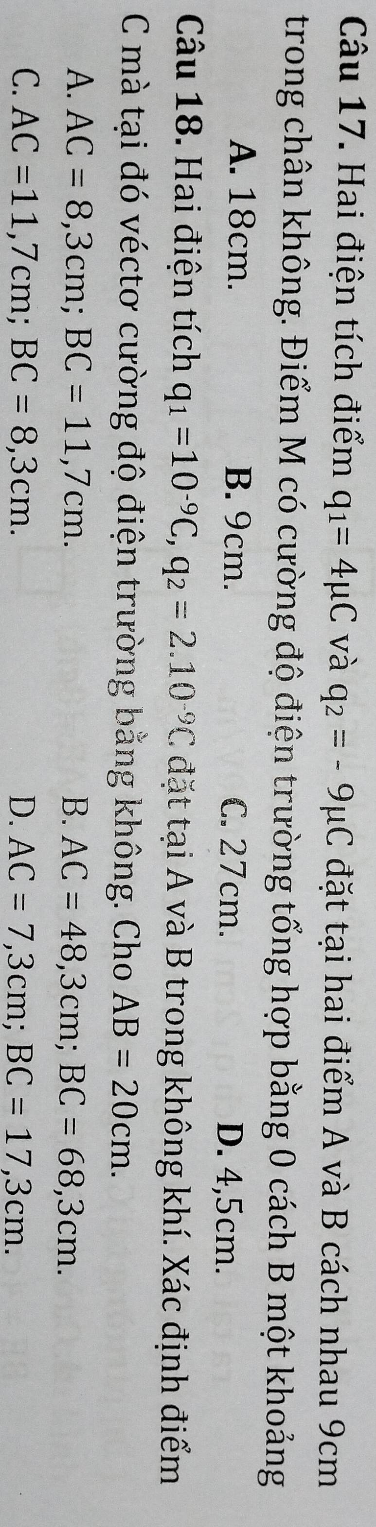 Hai điện tích điểm q_1=4mu C và q_2=-9mu C đặt tại hai điểm A và B cách nhau 9cm
trong chân không. Điểm M có cường độ điện trường tổng hợp bằng 0 cách B một khoảng
A. 18cm. B. 9cm. C. 27cm. D. 4,5cm.
Câu 18. Hai điện tích q_1=10^(-9)C, q_2=2.10^(-9)C đặt tại A và B trong không khí. Xác định điểm
C mà tại đó véctơ cường độ điện trường bằng không. Cho AB=20cm.
A. AC=8,3cm; BC=11,7cm. B. AC=48,3cm; BC=68,3cm.
C. AC=11,7cm; BC=8,3cm. D. AC=7,3cm; BC=17,3cm.