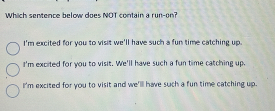 Which sentence below does NOT contain a run-on?
I'm excited for you to visit we'll have such a fun time catching up.
I'm excited for you to visit. We'll have such a fun time catching up.
I'm excited for you to visit and we'll have such a fun time catching up.