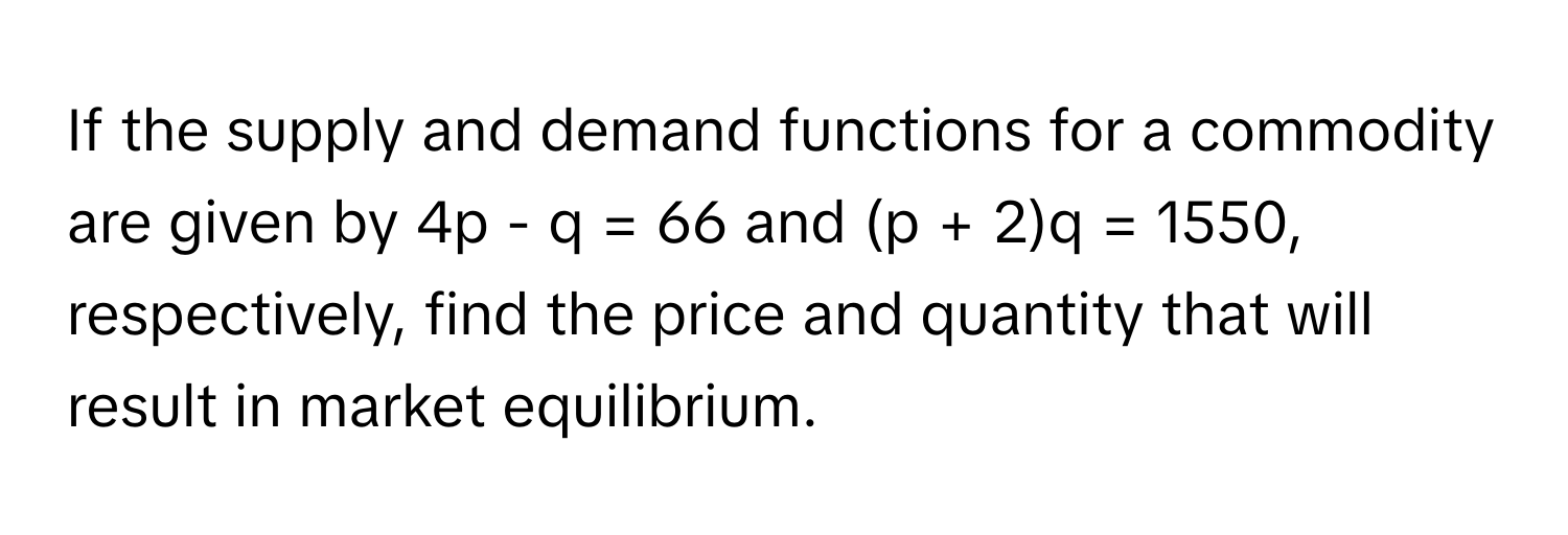 If the supply and demand functions for a commodity are given by 4p - q = 66 and (p + 2)q = 1550, respectively, find the price and quantity that will result in market equilibrium.