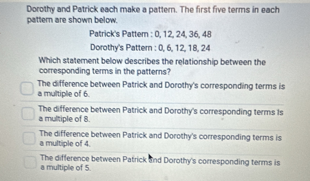 Dorothy and Patrick each make a pattern. The first five terms in each
pattern are shown below.
Patrick's Pattern : 0, 12, 24, 36, 48
Dorothy's Pattern : 0, 6, 12, 18, 24
Which statement below describes the relationship between the
corresponding terms in the patterns?
The difference between Patrick and Dorothy's corresponding terms is
a multiple of 6.
The difference between Patrick and Dorothy's corresponding terms is
a multiple of 8.
The difference between Patrick and Dorothy's corresponding terms is
a multiple of 4.
The difference between Patrick and Dorothy's corresponding terms is
a multiple of 5.