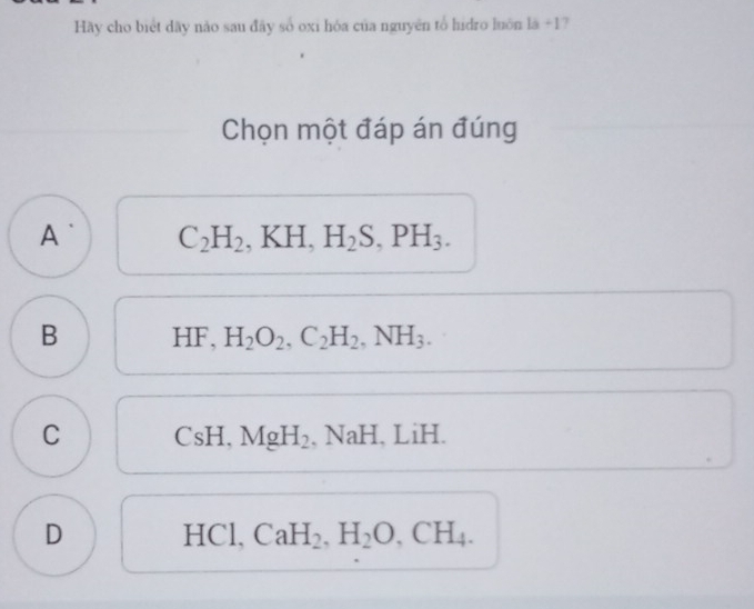 Hãy cho biệt dãy não sau đãy số oxi hóa của nguyên tổ hidro luôn là +17
Chọn một đáp án đúng
A C_2H_2. . KH, H_2S, PH_3. ^
B HF, H_2O_2, C_2H_2, NH_3.
C C 5) H. MgH_2, NaH. , LiH.
D HCl, CaH_2, H_2O, CH_4.