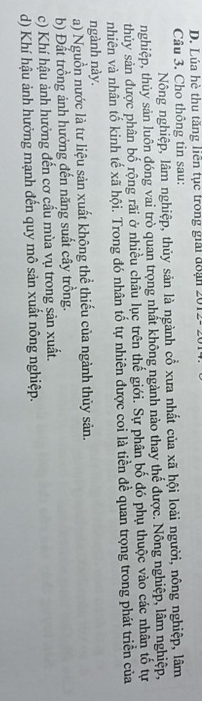 D. Lúa hè thu tăng liên tục trong giải đoạn 2012- 
Câu 3. Cho thông tin sau:
Nông nghiệp, lâm nghiệp, thủy sản là ngành cổ xưa nhất của xã hội loài người, nông nghiệp, lâm
nghiệp, thủy sản luôn đóng vai trò quan trọng nhất không ngành nào thay thế được. Nông nghiệp, lâm nghiệp,
thủy sản được phân bố rộng rãi ở nhiều châu lục trên thế giới. Sự phân bố đó phụ thuộc vào các nhân tố tự
nhiên và nhân tố kinh tế xã hội. Trong đó nhân tố tự nhiên được coi là tiền đề quan trọng trong phát triển của
ngành này.
a) Nguồn nước là tư liệu sản xuất không thể thiếu của ngành thủy sản.
b) Đất trồng ảnh hưởng đến năng suất cây trồng.
c) Khí hậu ảnh hưởng đến cơ cấu mùa vụ trong sản xuất.
d) Khí hậu ảnh hưởng mạnh đến quy mô sản xuất nông nghiệp.
