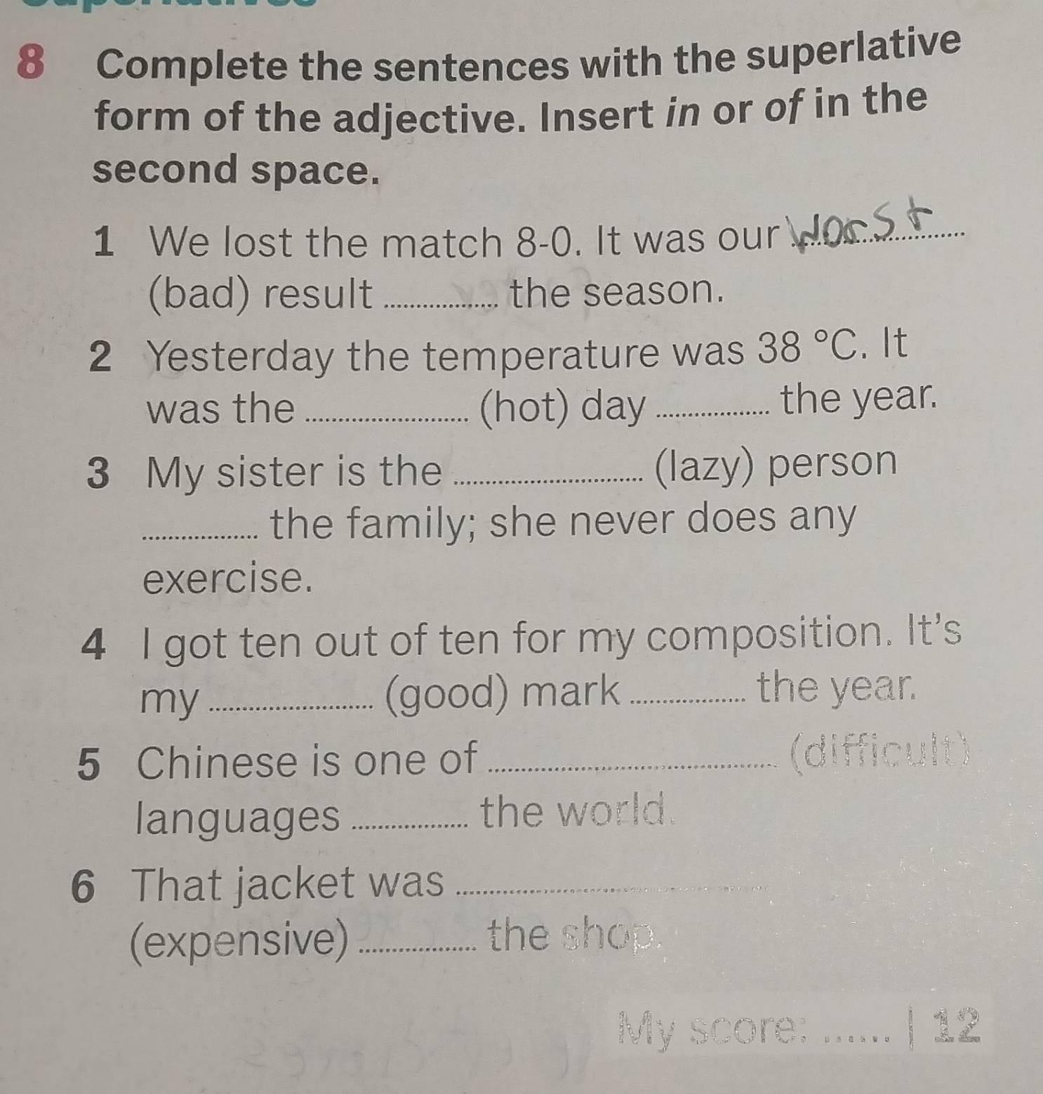 Complete the sentences with the superlative 
form of the adjective. Insert in or of in the 
second space. 
1 We lost the match 8-0. It was our_ 
(bad) result _the season. 
2 Yesterday the temperature was 38°C. It 
was the _(hot) day _the year. 
3 My sister is the _(lazy) person 
_the family; she never does any 
exercise. 
4 I got ten out of ten for my composition. It's 
my_ (good) mark _the year. 
5 Chinese is one of _(difficult) 
languages _the world. 
6 That jacket was_ 
(expensive)_ 
the shop. 
My score: ...... | 12