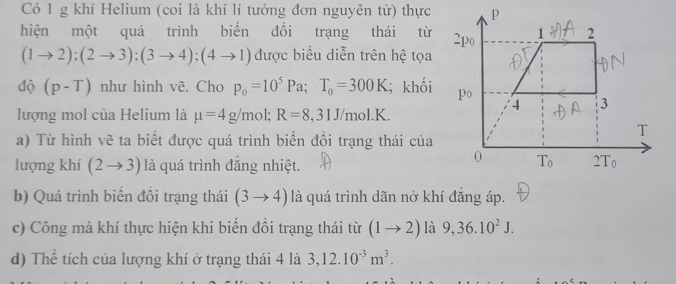 Có 1 g khí Helium (coi là khí lí tưởng đơn nguyên tử) thực
hiện một quá trình biến đổi trạng thái từ
(1to 2);(2to 3);(3to 4);(4to 1) được biểu diễn trên hệ tọa
độ (p-T) như hình vẽ. Cho p_0=10^5Pa;T_0=300K; khối
lượng mol của Helium là mu =4g/mol;R=8,31J/mol.K.
a) Từ hình vẽ ta biết được quá trình biến đổi trạng thái của
lượng khí (2to 3) là quá trình đắng nhiệt.
b) Quá trình biến đổi trạng thái (3to 4) là quá trình dãn nở khí đắng áp.
c) Công mà khí thực hiện khi biến đổi trạng thái từ (1to 2) là 9,36.10^2J.
d) Thể tích của lượng khí ở trạng thái 4 là 3,12.10^(-3)m^3.