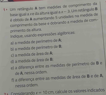 1× Um retângulo A tem medidas de comprimento da 
base igual a xe da altura igual a x-3. Um retângulo B
é obtido de A aumentando 5 unidades na medida de 
comprimento da base e dobrando a medida de com- 
primento da altura. 
Indique, usando expressões algébricas: 
a) a medida de perímetro de A; 
b) a medida de perímetro de B; 
c) a medida de área de A; 
d) a medida de área de B; 
e) a diferença entre as medidas de perímetro de B e 
de A, nessa ordem. 
f) a diferença entre as medidas de área de B e de A, 
nessa ordem. 
2 ª Considerando x=10cm , calcule os valores indicados