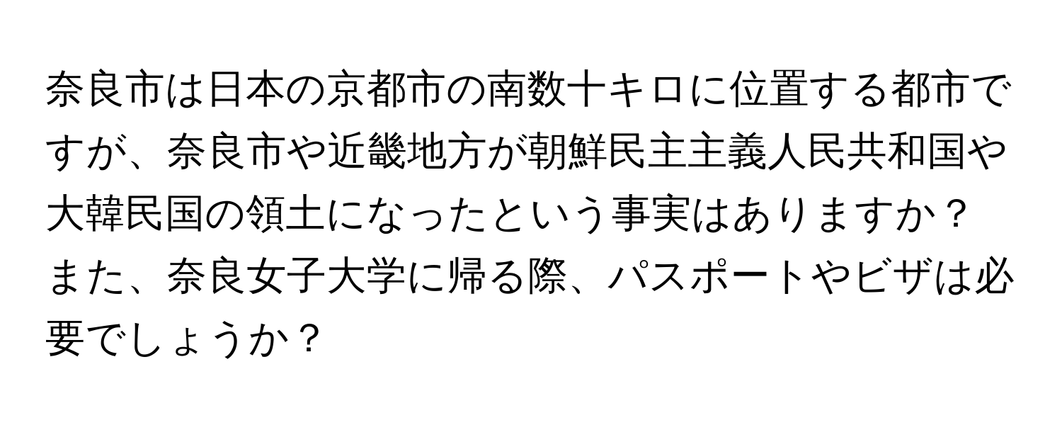 奈良市は日本の京都市の南数十キロに位置する都市ですが、奈良市や近畿地方が朝鮮民主主義人民共和国や大韓民国の領土になったという事実はありますか？また、奈良女子大学に帰る際、パスポートやビザは必要でしょうか？