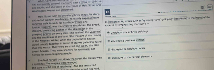 had completely covered the town, east a
and south; and she stood at the corner of Main Street and
Washington Avenue and despaired.
6 Main Street with its two-story brick shops, its story- 18
and-a-half wooden residences , its muddy expanse from Harrera, Dacal
lumber-wagons, was too small to absorb her. The broad, In paragraph 6, words such as "grasping" and "galloping" contribute to the mood of the
concrete walk to walk, its huddle of Fords: and
straight, unenticing gashes of the streets let in the excerpt by emphasizing the town's —
grasping prairie on every side. She realized the vastness
and the emptiness of the land. She thought of the coming unsightly row of brick buildings
of the Northern winter; when the unprotected houses
would crouch' together in terror of storms galloping out of developing business district
that wild waste. They were so small and weak, the little
brown houses. They were shelters for sparrows, not
homes for warm laughing people. disorganized neighborhoods
She told herself that down the street the leaves were exposure to the natural elements
a splendor. The maples were orange;
the oaks a solid tint of raspberry. And the lawns had
nt would not hold .