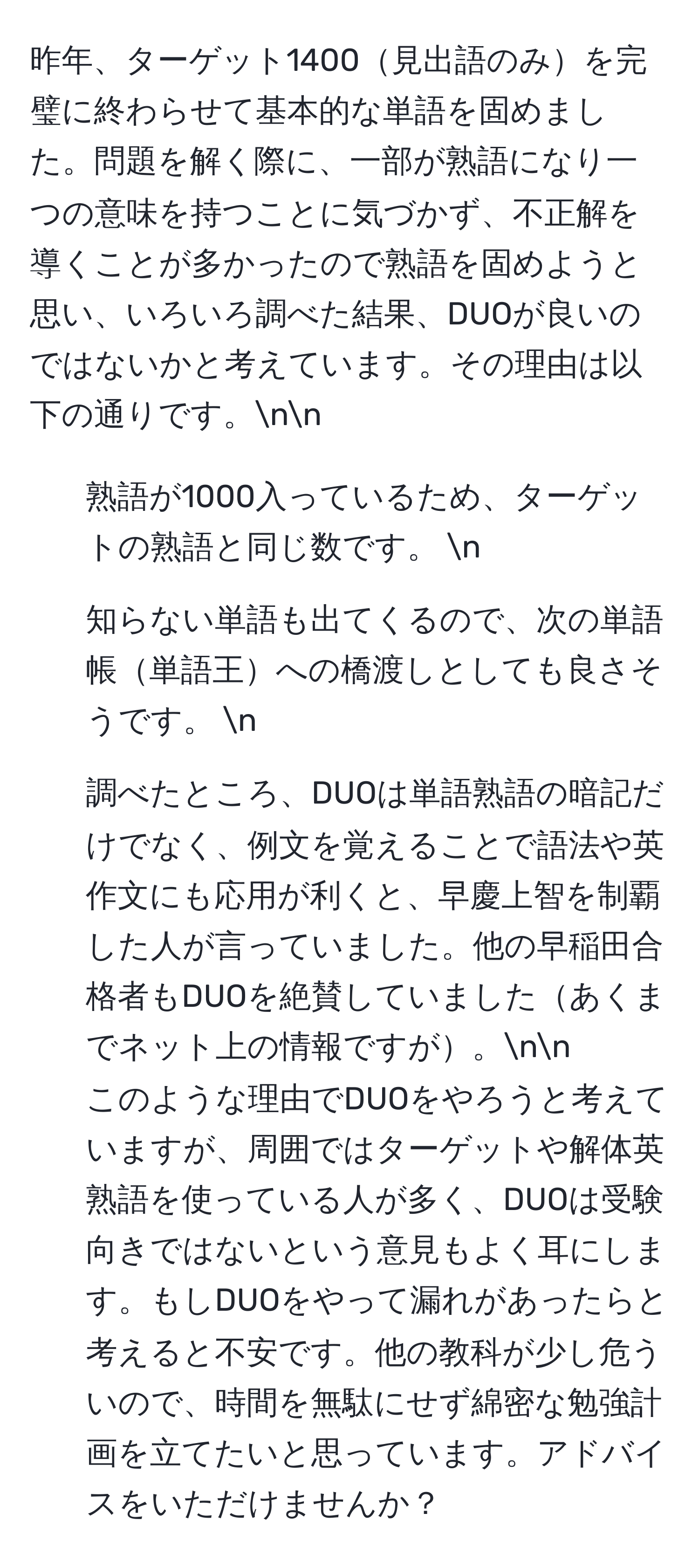 昨年、ターゲット1400見出語のみを完璧に終わらせて基本的な単語を固めました。問題を解く際に、一部が熟語になり一つの意味を持つことに気づかず、不正解を導くことが多かったので熟語を固めようと思い、いろいろ調べた結果、DUOが良いのではないかと考えています。その理由は以下の通りです。nn
1. 熟語が1000入っているため、ターゲットの熟語と同じ数です。 n
2. 知らない単語も出てくるので、次の単語帳単語王への橋渡しとしても良さそうです。 n
3. 調べたところ、DUOは単語熟語の暗記だけでなく、例文を覚えることで語法や英作文にも応用が利くと、早慶上智を制覇した人が言っていました。他の早稲田合格者もDUOを絶賛していましたあくまでネット上の情報ですが。nn
このような理由でDUOをやろうと考えていますが、周囲ではターゲットや解体英熟語を使っている人が多く、DUOは受験向きではないという意見もよく耳にします。もしDUOをやって漏れがあったらと考えると不安です。他の教科が少し危ういので、時間を無駄にせず綿密な勉強計画を立てたいと思っています。アドバイスをいただけませんか？