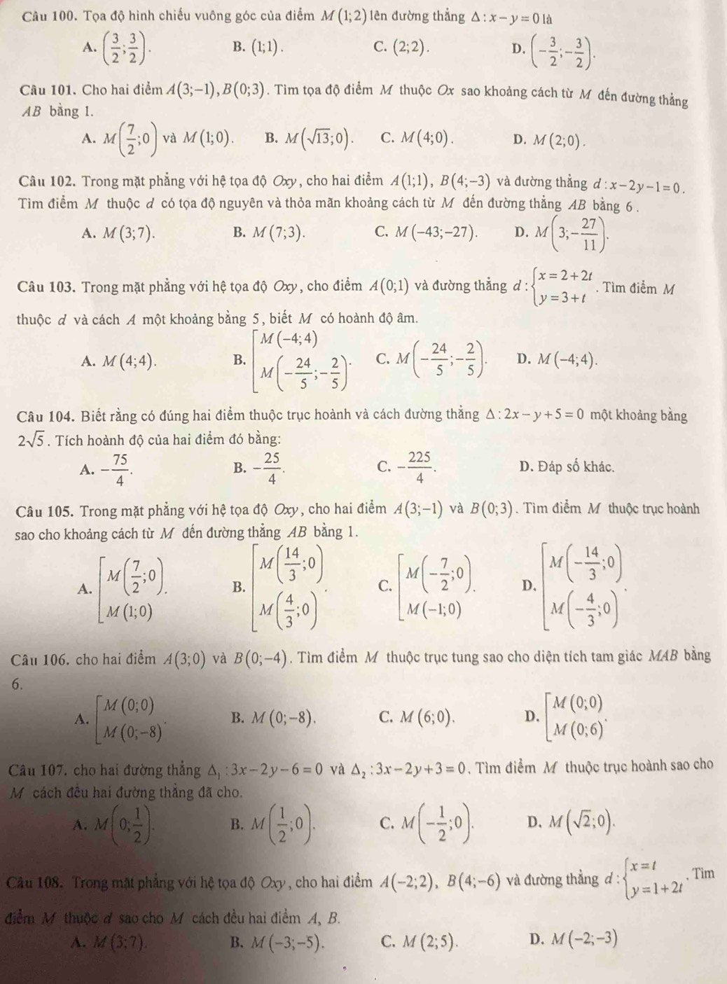 Tọa độ hình chiếu vuông góc của điểm M(1;2) lên đường thẳng Delta :x-y=0ld
A. ( 3/2 ; 3/2 ). (- 3/2 ;- 3/2 ).
B. (1;1). C. (2;2). D.
Câu 101. Cho hai điểm A(3;-1),B(0;3). Tim tọa độ điểm M thuộc Ox sao khoảng cách từ Mô đến đường thẳng
AB bằng 1.
A. M( 7/2 ;0) và M(1;0). B. M(sqrt(13);0). C. M(4;0). D. M(2;0).
Cầu 102. Trong mặt phẳng với hệ tọa độ Oxy, cho hai điểm A(1;1),B(4;-3) và đường thẳng d:x-2y-1=0.
Tìm điểm M thuộc đ có tọa độ nguyên và thỏa mãn khoảng cách từ M đến đường thẳng AB bằng 6 .
A. M(3;7). B. M(7;3). C. M(-43;-27). D. M(3;- 27/11 ).
Câu 103. Trong mặt phẳng với hệ tọa độ Oxy, cho điểm A(0;1) và đường thẳng d:beginarrayl x=2+2t y=3+tendarray.. Tìm điểm M
thuộc đ và cách A một khoảng bằng 5, biết M có hoành độ âm.
A. M(4;4). B. [M(-4,4) M(- 24/5 ;- 2/5 )^. C. M(- 24/5 ;- 2/5 ). D. M(-4;4).
Câu 104. Biết rằng có đúng hai điểm thuộc trục hoành và cách đường thắng Δ: :2x-y+5=0 một khoảng bằng
2sqrt(5). Tích hoành độ của hai điểm đó bằng:
B.
C.
A. - 75/4 . - 25/4 . - 225/4 . D. Đáp số khác.
Câu 105. Trong mặt phẳng với hệ tọa độ Oxy, cho hai điểm A(3;-1) và B(0;3). Tìm điểm M thuộc trục hoành
sao cho khoảng cách từ M đến đường thẳng AB bằng 1.
A. [M( 7/2 ;0). B. beginbmatrix M( 14/3 ,0) M( 4/3 ,0)endbmatrix . C. [M(- 7/2 ;0). D beginbmatrix M(- 14/3 ,0).) M(- 4/3 ,0).
Câu 106, cho hai điểm A(3;0) và B(0;-4). Tìm điểm Môthuộc trục tung sao cho diện tích tam giác MAB bằng
6.
A. beginbmatrix M(0,0) M(0;-8)endarray. . B. M(0;-8). C. M(6;0). D. beginbmatrix M(0;0) M(0;6)^.endarray.
Câu 107, cho hai đường thẳng △ _1:3x-2y-6=0 và Delta _2:3x-2y+3=0. Tìm điểm Mỹ thuộc trục hoành sao cho
Mỹ cách đều hai đường thắng đã cho.
A. M(0; 1/2 ). B. M( 1/2 ;0). C. M(- 1/2 ;0). D、 M(sqrt(2);0).
Cầu 108. Trong mặt phẳng với hệ tọa độ Oxy , cho hai điểm A(-2;2),B(4;-6) và đường thẳng d : beginarrayl x=t y=1+2tendarray. ,Tim
điểm M thuộc đ sao cho M cách đều hai điểm A, B.
A. M(3;7). B. M(-3;-5). C. M(2;5). D. M(-2;-3)