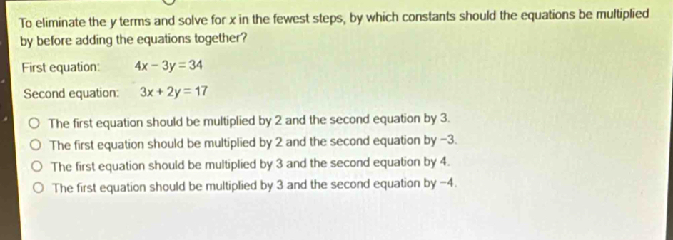 To eliminate the y terms and solve for x in the fewest steps, by which constants should the equations be multiplied
by before adding the equations together?
First equation: 4x-3y=34
Second equation: 3x+2y=17
The first equation should be multiplied by 2 and the second equation by 3.
The first equation should be multiplied by 2 and the second equation by −3.
The first equation should be multiplied by 3 and the second equation by 4.
The first equation should be multiplied by 3 and the second equation by -4.