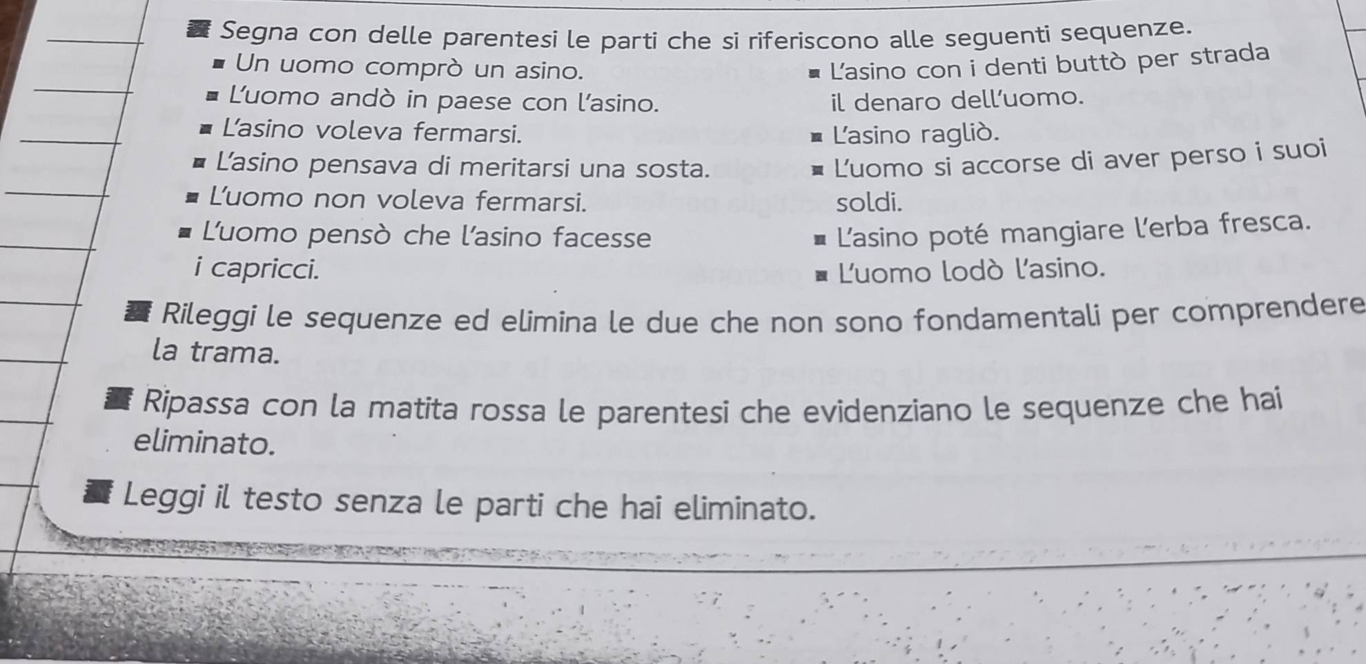 Segna con delle parentesi le parti che si riferiscono alle seguenti sequenze. 
Un uomo comprò un asino. L'asino con i denti buttò per strada 
Luomo andò in paese con l'asino. il denaro dell’uomo. 
L'asino voleva fermarsi. 
L'asino raglió. 
Lasino pensava di meritarsi una sosta. 
Luomo si accorse di aver perso i suoi 
Luomo non voleva fermarsi. soldi. 
Luomo pensò che l'asino facesse L'asino poté mangiare l'erba fresca. 
i capricci. Luomo lodò l'asino. 
Rileggi le sequenze ed elimina le due che non sono fondamentali per comprendere 
la trama. 
Ripassa con la matita rossa le parentesi che evidenziano le sequenze che hai 
eliminato. 
Leggi il testo senza le parti che hai eliminato.