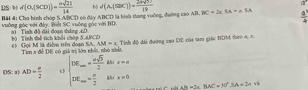 DS: b) d(O,(SCD))= asqrt(21)/14  b) d(A,(SBC))= 2asqrt(57)/19 
Bài 4: Cho hình chóp Ş. ABCD có đảy ABCD là hình thang vuông, đường caoAB, BC=2a, SA=a.SA
vuông góc với đảy. Biết SC vuông gốc với BD. 
a) Tinh độ dài đoạn thắng AD. 
b) Tính thể tích khối chóp S. ABCD
c) Gọi M là điểm trên đoạn SA, AM=x : Tính độ dài đường cao DE của tam giác BDM theo σ, x. 
Tìm x để DE có giá trị lớn nhất, nhỏ nhất 
DS: a) AD= a/2  c) beginarrayl DE_am= asqrt(3)/2 khr=a DE_m= a/2 kh/x=0=0endarray.  
oiC với AB=2a, BAC=30°, SA=2a và