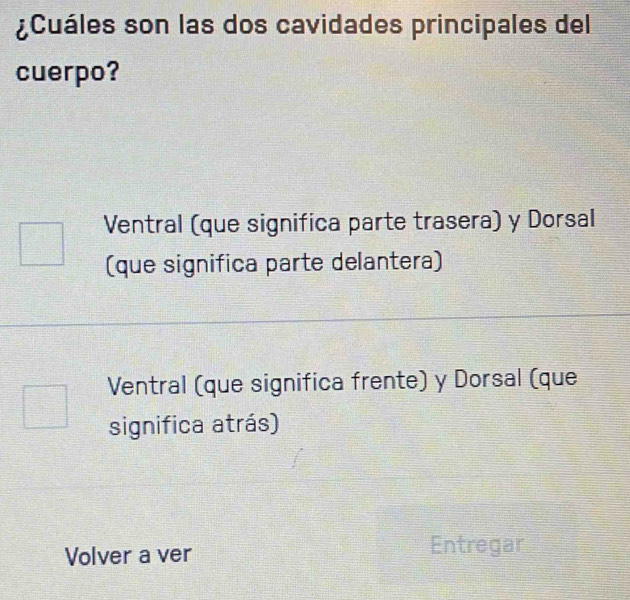 ¿Cuáles son las dos cavidades principales del
cuerpo?
Ventral (que significa parte trasera) y Dorsal
(que significa parte delantera)
Ventral (que significa frente) y Dorsal (que
significa atrás)
Volver a ver
Entregar