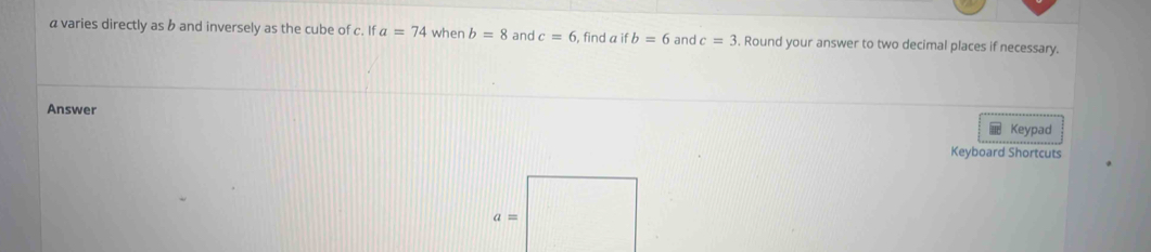 a varies directly as b and inversely as the cube of c. If a=74 when b=8 and c=6 , find a ifb=6 and c=3 Round your answer to two decimal places if necessary.
Answer
Keypad
Keyboard Shortcuts