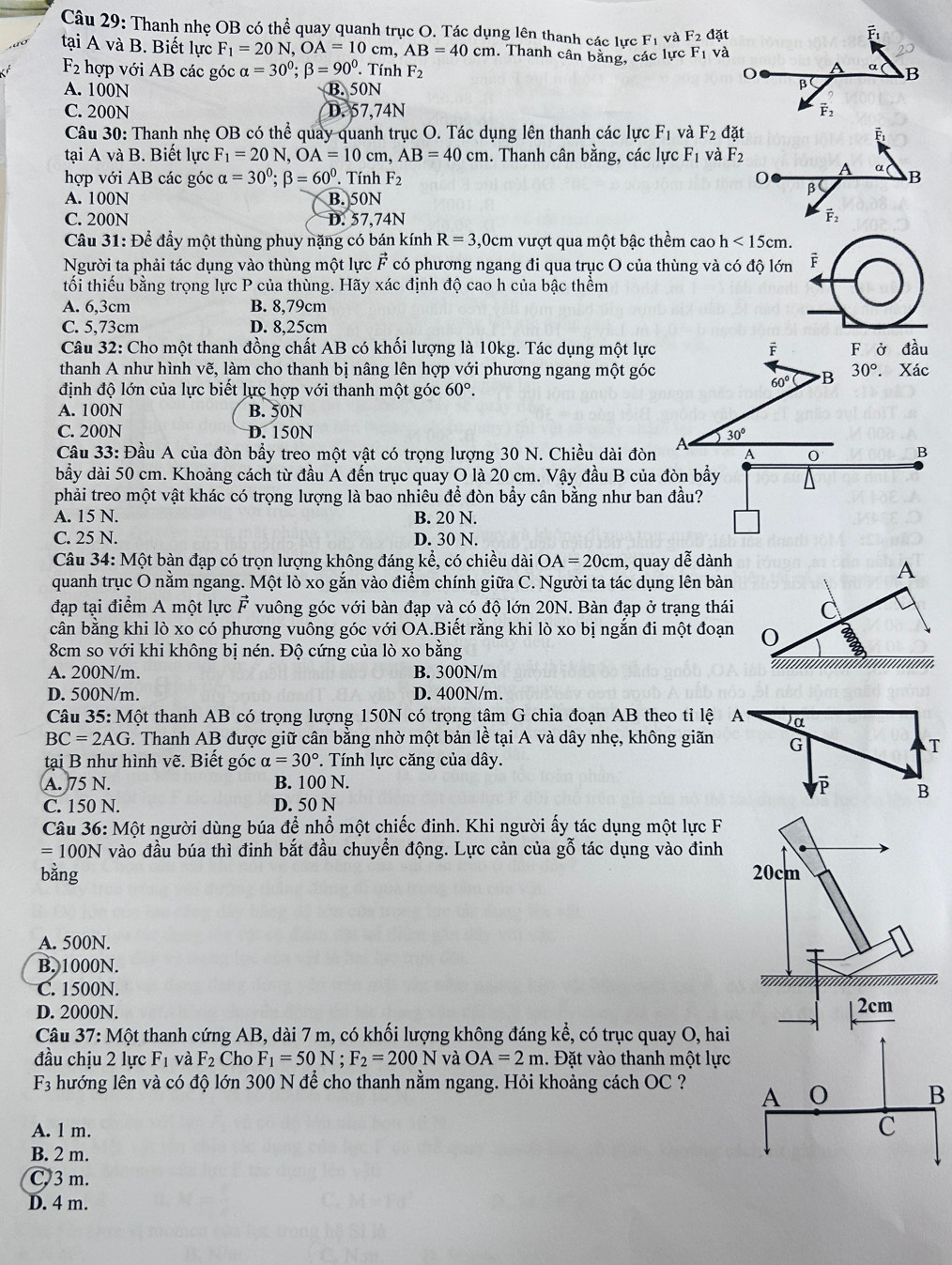 Thanh nhẹ OB có thể quay quanh trục O. Tác dụng lên thanh các lực F_1 và F_2 lặt
tại A và B. Biết lực F_1=20N,OA=10cm, AB=40cm. Thanh cân bằng, các lực F_1 và
F_2 hợp với AB các góc alpha =30^0;beta =90^0. Tính F_2
A. 100N B. 50N
C. 200N D. 57,74N 
Câu 30: Thanh nhẹ OB có thể quay quanh trục O. Tác dụng lên thanh các lực F_1 và F_2 đặt
tại A và B. Biết lực F_1=20N,OA=10cm,AB=40cm. Thanh cân bằng, các lycF_1 và F_2
A a
hợp với AB các góc alpha =30^0;beta =60^0 TinhF_2 0 β B
A. 100N B. 50N
C. 200N D. 57,74N vector F_2
Câu 31: Để đầy một thùng phuy nặng có bán kính R=3,0 0cm vượt qua một bậc thềm cao h<15cm.
Người ta phải tác dụng vào thùng một lực vector F có phương ngang đi qua trục O của thùng và có độ lớn i
tối thiếu bằng trọng lực P của thùng. Hãy xác định độ cao h của bậc thềm
A. 6,3cm B. 8,79cm
C. 5,73cm D. 8,25cm
Câu 32: Cho một thanh đồng chất AB có khối lượng là 10kg. Tác dụng một lực F ở đầu
thanh A như hình vẽ, làm cho thanh bị nâng lên hợp với phương ngang một góc 30°. Xác
định độ lớn của lực biết lực hợp với thanh một góc 60°.
60° B
A. 100N B. 50N
C. 200N D. 150N
30°
Câu 33: Đầu A của đòn bầy treo một vật có trọng lượng 30 N. Chiều dài đòn A 0 B
bầy dài 50 cm. Khoảng cách từ đầu Á đến trục quay O là 20 cm. Vậy đầu B của đòn bầy
phải treo một vật khác có trọng lượng là bao nhiêu để đòn bầy cân bằng như ban đầu?
A. 15 N. B. 20 N.
C. 25 N. D. 30 N.
Câu 34: Một bàn đạp có trọn lượng không đáng kể, có chiều dài OA=20cm , quay dễ dành
quanh trục O nằm ngang. Một lò xo gắn vào điểm chính giữa C. Người ta tác dụng lên bàn
đạp tại điểm A một lực vector F vuông góc với bàn đạp và có độ lớn 20N. Bàn đạp ở trạng thái
cân bằng khi lò xo có phương vuông góc với OA.Biết rằng khi lò xo bị ngắn đi một đoạn
8cm so với khi không bị nén. Độ cứng của lò xo bằng
A. 200N/m. B. 300N/m
D. 500N/m. D. 400N/m.
Câu 35:M ột thanh AB có trọng lượng 150N có trọng tâm G chia đoạn AB theo tỉ lệ
BC=2AG G. Thanh AB được giữ cân bằng nhờ một bản lề tại Á 1 và dây nhẹ, không giãn
tại B như hình vẽ. Biết góc alpha =30° *. Tính lực căng của dây.
A. 75 N. B. 100 N. 
C. 150 N. D. 50 N
Câu 36: Một người dùng búa để nhổ một chiếc đinh. Khi người ấy tác dụng một lực F
=100N vào đầu búa thì đinh bắt đầu chuyển động. Lực cản của gỗ tác dụng vào đinh
bằng 20cm
A. 500N.
    
B. 1000N.
C. 1500N.
D. 2000N.
|_ 2cm
Câu 37:Mhat O t thanh cứng AB, dài 7 m, có khối lượng không đáng kể, có trục quay O, hai
đầu chịu 2 lực F_1 và F_2 Cho F_1=50N;F_2=200N và OA=2m. Đặt vào thanh một lực
F_3 hướng lên và có độ lớn 300 N để cho thanh nằm ngang. Hỏi khoảng cách OC ? A
B
A. 1 m. C
B. 2 m.
C. 3 m.
D. 4 m.