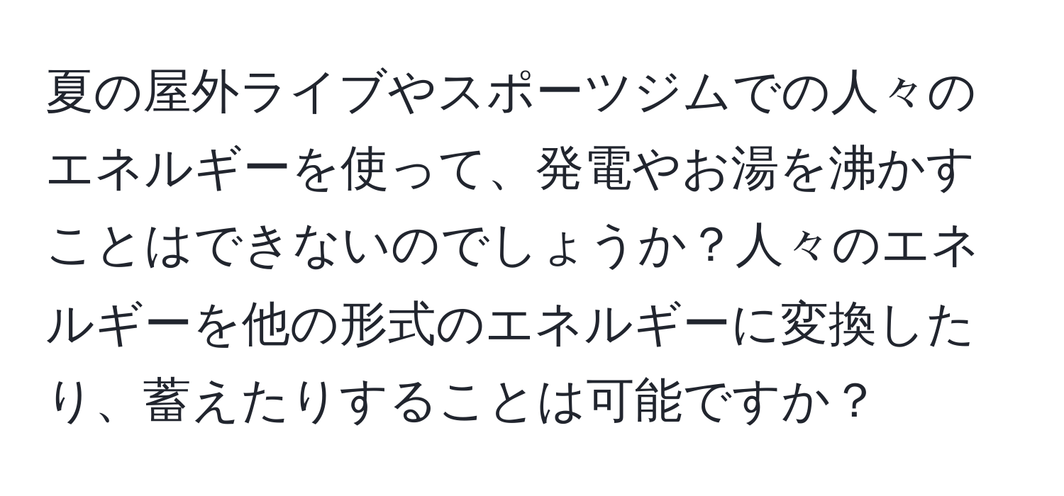 夏の屋外ライブやスポーツジムでの人々のエネルギーを使って、発電やお湯を沸かすことはできないのでしょうか？人々のエネルギーを他の形式のエネルギーに変換したり、蓄えたりすることは可能ですか？