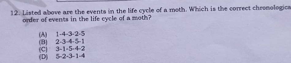 Listed above are the events in the life cycle of a moth. Which is the correct chronologica
order of events in the life cycle of a moth?
(A) 1 -4 -3 -2 -5
(B) 2 -3 -4 -5 -1
(C) 3 -1 -5 -4 -2
(D) 5 -2 -3 -1 -4