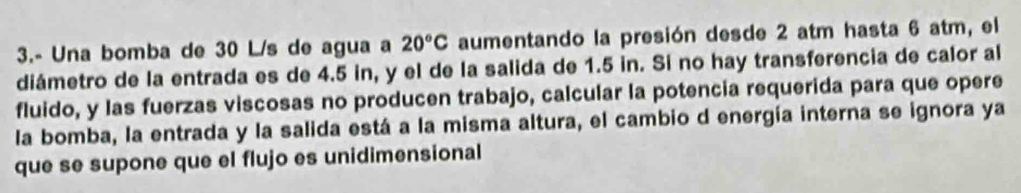 3.- Una bomba de 30 L/s de agua a 20°C aumentando la presión desde 2 atm hasta 6 atm, el 
diámetro de la entrada es de 4.5 in, y el de la salida de 1.5 in. Sí no hay transferencia de calor al 
fluido, y las fuerzas viscosas no producen trabajo, calcular la potencia requerida para que opere 
la bomba, la entrada y la salida está a la misma altura, el cambio d energía interna se ignora ya 
que se supone que el flujo es unidimensional