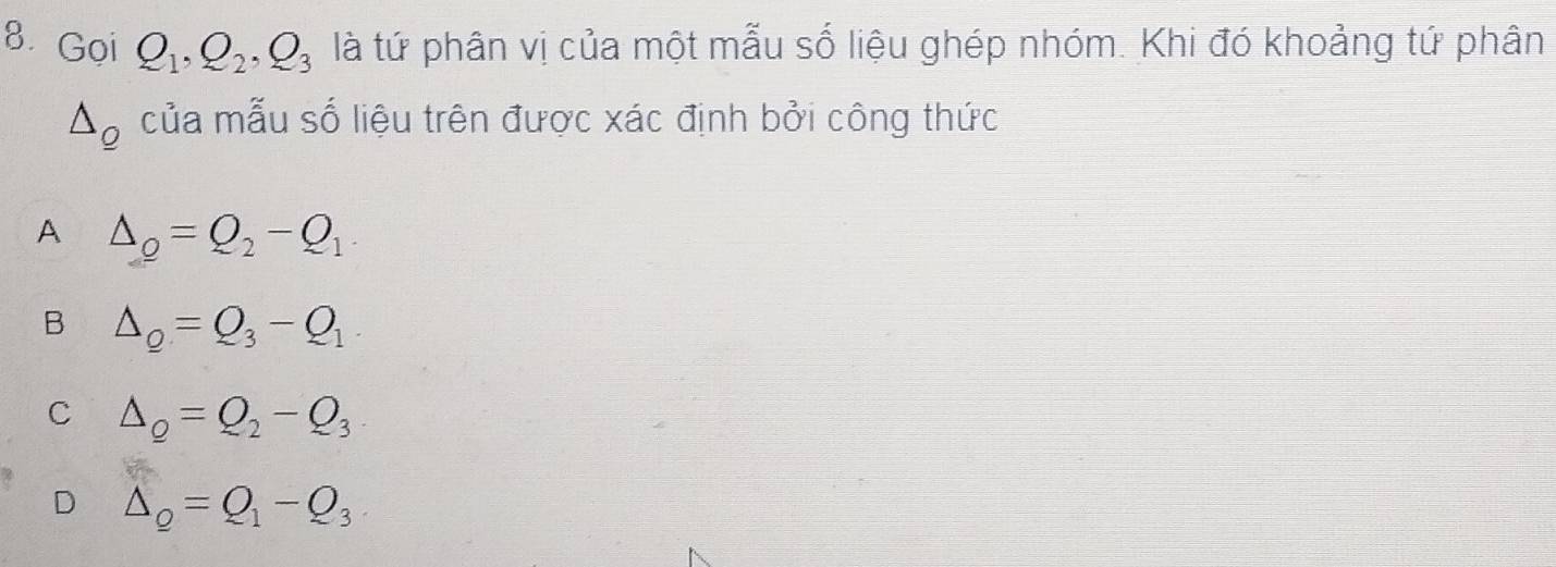 Gọi Q_1, Q_2, Q_3 là tứ phân vị của một mẫu số liệu ghép nhóm. Khi đó khoảng tứ phân
△ __ o của mẫu số liệu trên được xác định bởi công thức
A △ _Q=Q_2-Q_1
B △ _Q=Q_3-Q_1.
C △ _Q=Q_2-Q_3
D △ _Q=Q_1-Q_3